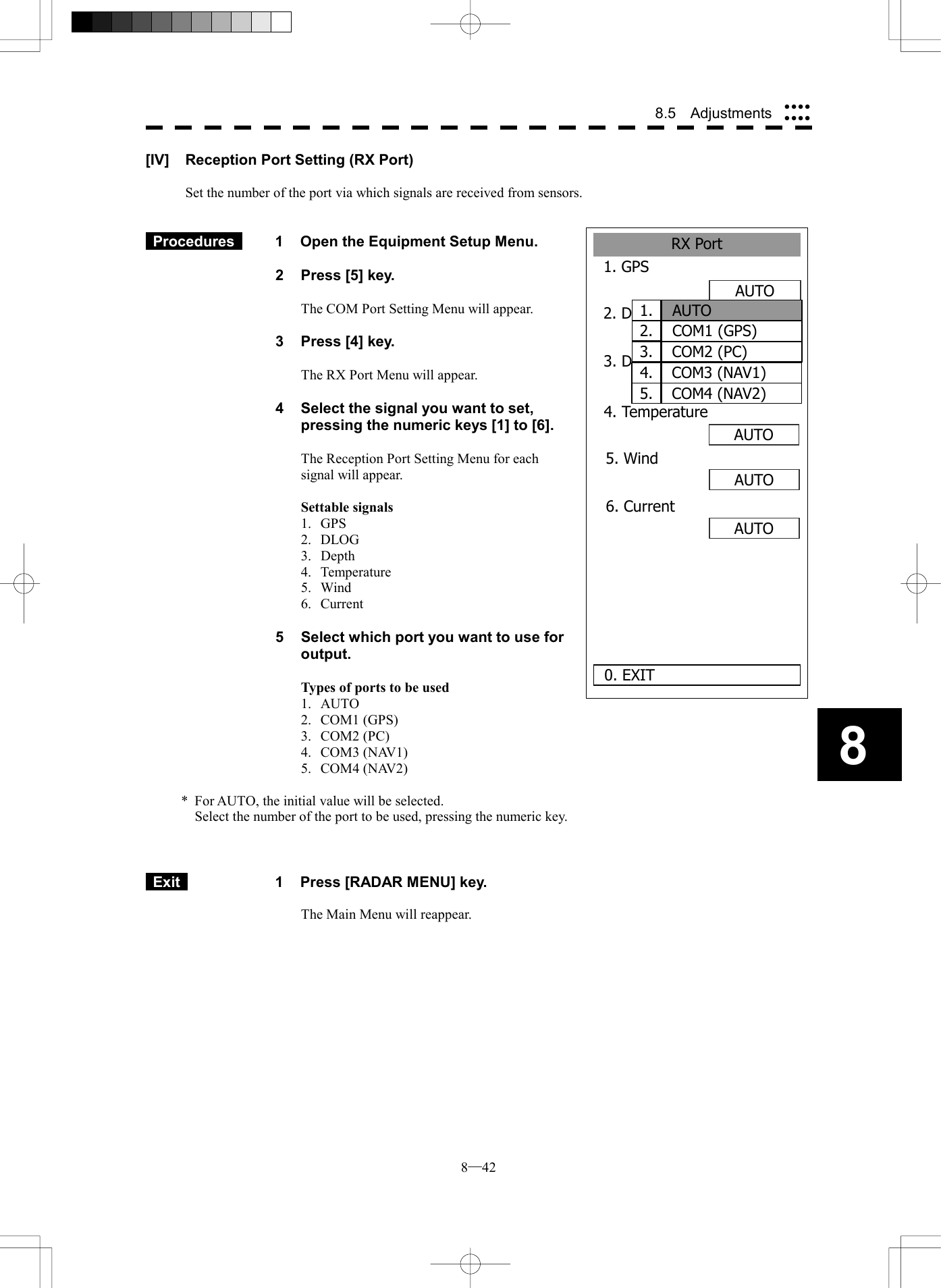  8─42 8.5  Adjustments 8RX Port1. GPS 2. DLOG0. EXIT3. Depth    AUTOAUTOOFFAUTOAUTOAUTO4. Temperature5. Wind6. Current  1.AUTO2. COM1 (GPS)3. COM2 (PC)4. COM3 (NAV1)5. COM4 (NAV2)[IV]  Reception Port Setting (RX Port)  Set the number of the port via which signals are received from sensors.    Procedures   1  Open the Equipment Setup Menu.  2  Press [5] key.  The COM Port Setting Menu will appear.  3  Press [4] key.  The RX Port Menu will appear.  4  Select the signal you want to set, pressing the numeric keys [1] to [6].  The Reception Port Setting Menu for each signal will appear.  Settable signals 1. GPS 2. DLOG 3. Depth 4. Temperature 5. Wind 6. Current  5  Select which port you want to use for output.  Types of ports to be used 1. AUTO 2. COM1 (GPS) 3. COM2 (PC) 4. COM3 (NAV1) 5. COM4 (NAV2)  *  For AUTO, the initial value will be selected.   Select the number of the port to be used, pressing the numeric key.     Exit   1  Press [RADAR MENU] key.  The Main Menu will reappear.  