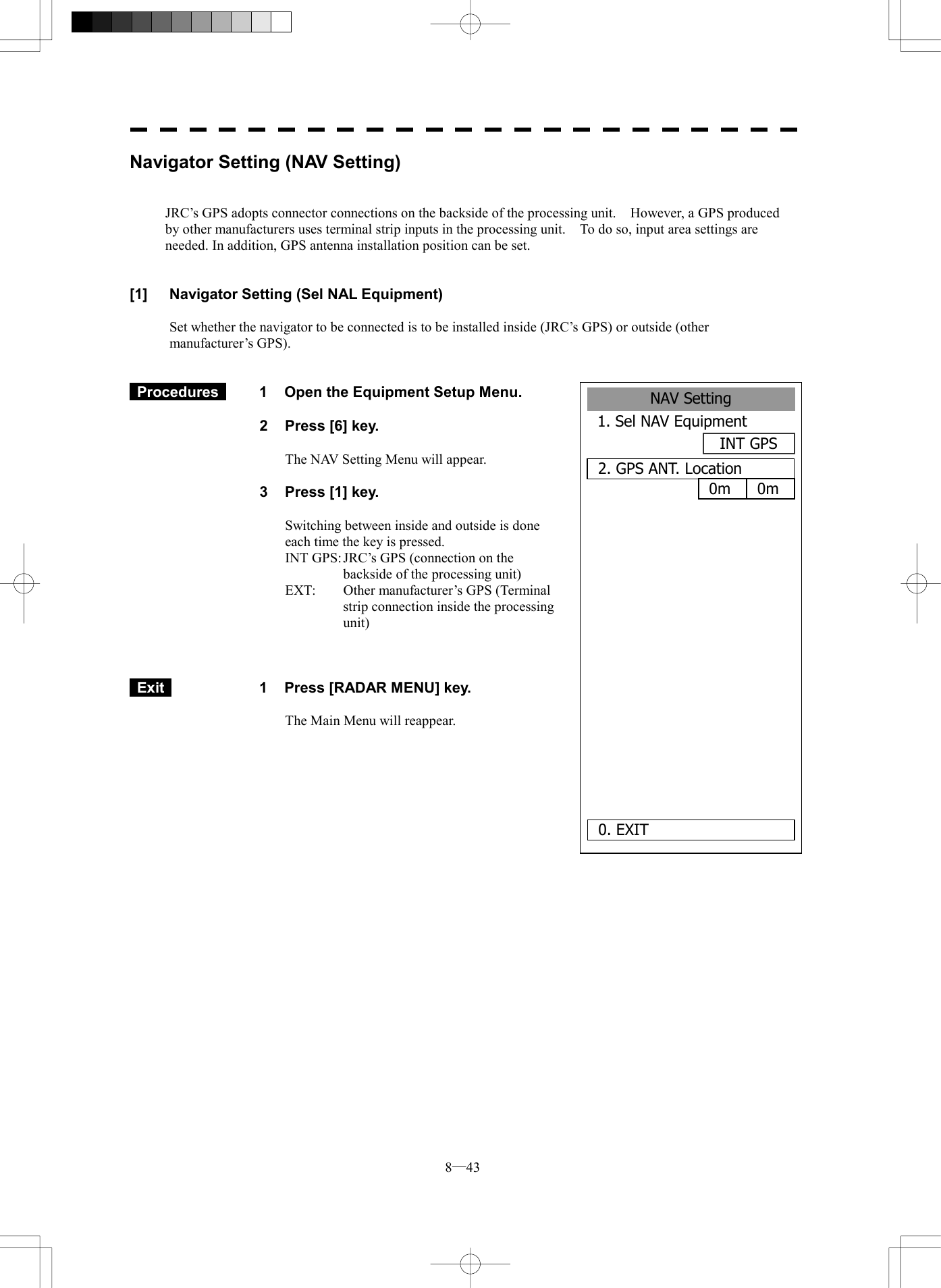  8─43 NAV Setting1. Sel NAV EquipmentINT GPS2. GPS ANT. Location0. EXIT     0m 0mNavigator Setting (NAV Setting)   JRC&rsquo;s GPS adopts connector connections on the backside of the processing unit.    However, a GPS produced by other manufacturers uses terminal strip inputs in the processing unit.    To do so, input area settings are needed. In addition, GPS antenna installation position can be set.   [1]  Navigator Setting (Sel NAL Equipment)  Set whether the navigator to be connected is to be installed inside (JRC&rsquo;s GPS) or outside (other manufacturer&rsquo;s GPS).    Procedures   1  Open the Equipment Setup Menu.  2  Press [6] key.  The NAV Setting Menu will appear.  3  Press [1] key.  Switching between inside and outside is done each time the key is pressed. INT GPS: JRC&rsquo;s GPS (connection on the backside of the processing unit) EXT:  Other manufacturer&rsquo;s GPS (Terminal strip connection inside the processing unit)     Exit   1  Press [RADAR MENU] key.  The Main Menu will reappear.  