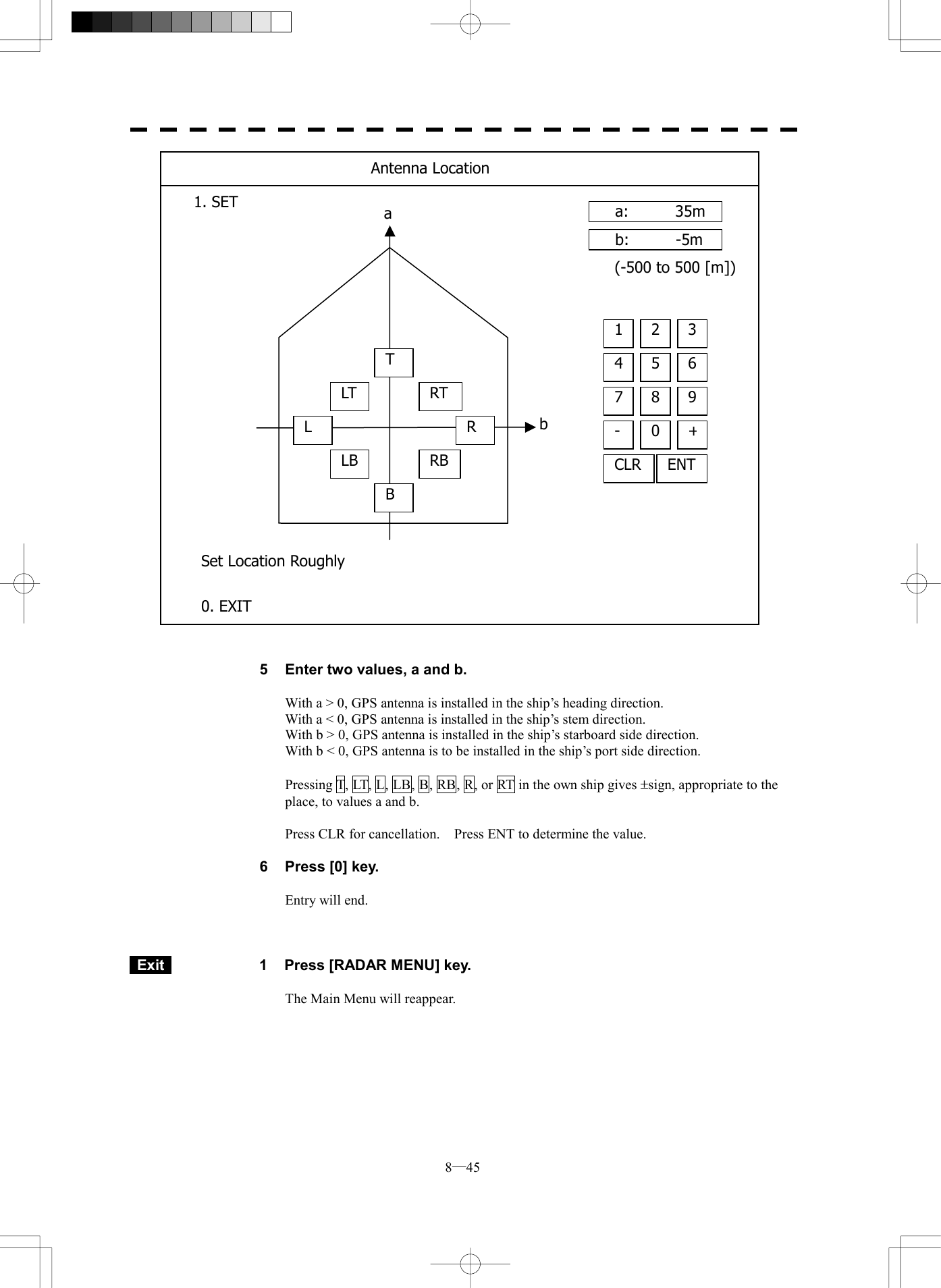  8─45                               5  Enter two values, a and b.  With a > 0, GPS antenna is installed in the ship&rsquo;s heading direction. With a < 0, GPS antenna is installed in the ship&rsquo;s stem direction. With b > 0, GPS antenna is installed in the ship&rsquo;s starboard side direction. With b < 0, GPS antenna is to be installed in the ship&rsquo;s port side direction.  Pressing T, LT, L, LB, B, RB, R, or RT in the own ship gives &plusmn;sign, appropriate to the place, to values a and b.  Press CLR for cancellation.    Press ENT to determine the value.  6  Press [0] key.  Entry will end.     Exit   1  Press [RADAR MENU] key.  The Main Menu will reappear.  baa:   35mb:   -5m4 5 61 2 37 8 9-  0+CLR ENT(-500 to 500 [m])Antenna Location1. SET 0. EXIT Set Location RoughlyTLTLLBBRTRRB