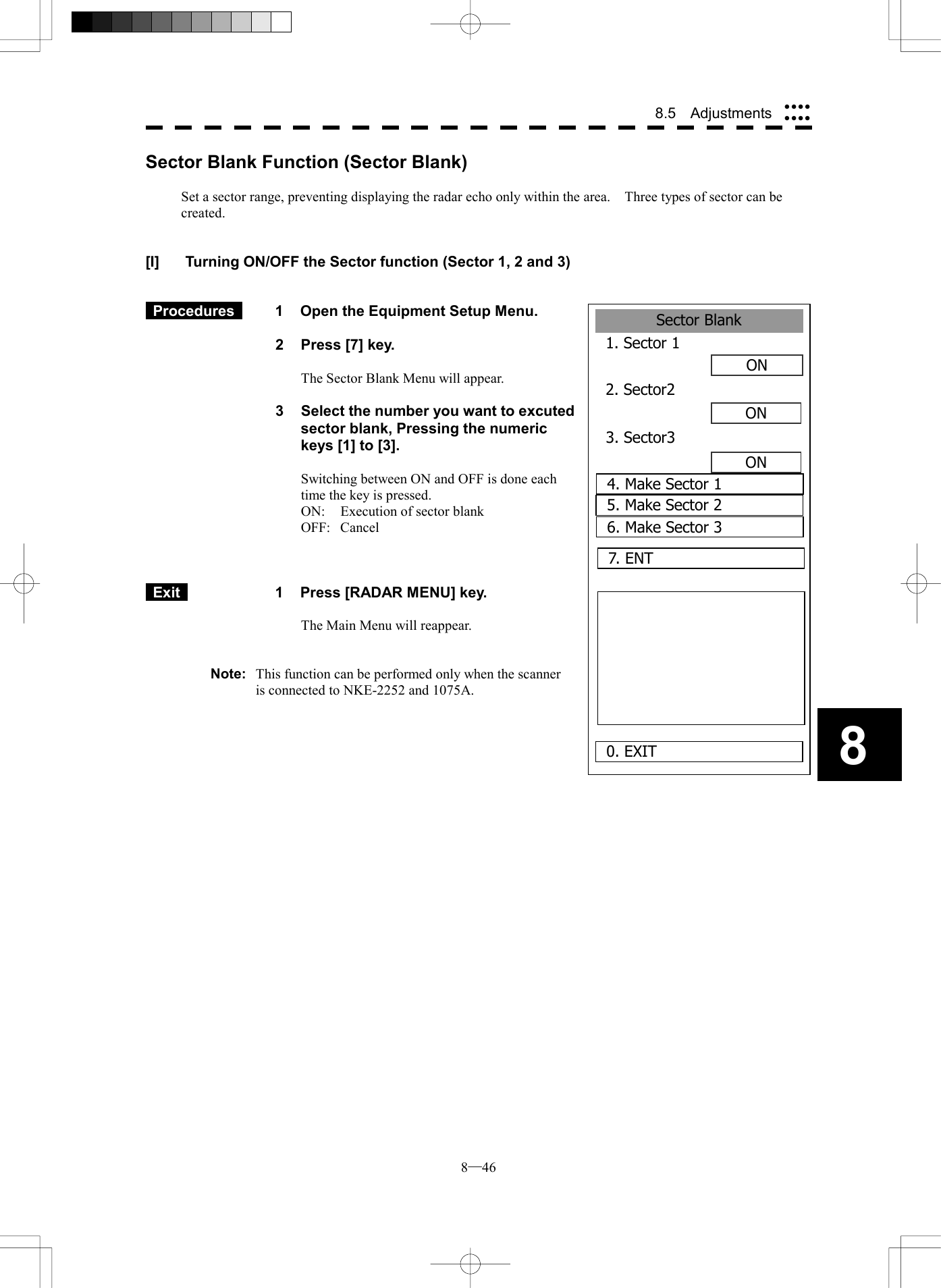  8─46 8.5  Adjustments 8Sector Blank1. Sector 1ON2. Sector2ONON0. EXIT3. Sector34. Make Sector 15. Make Sector 26. Make Sector 37. ENT Sector Blank Function (Sector Blank)  Set a sector range, preventing displaying the radar echo only within the area.    Three types of sector can be created.   [I]  Turning ON/OFF the Sector function (Sector 1, 2 and 3)    Procedures   1  Open the Equipment Setup Menu.  2  Press [7] key.  The Sector Blank Menu will appear.  3  Select the number you want to excuted sector blank, Pressing the numeric keys [1] to [3].  Switching between ON and OFF is done each time the key is pressed. ON:  Execution of sector blank OFF: Cancel     Exit   1  Press [RADAR MENU] key.  The Main Menu will reappear.   Note:  This function can be performed only when the scanner is connected to NKE-2252 and 1075A.   