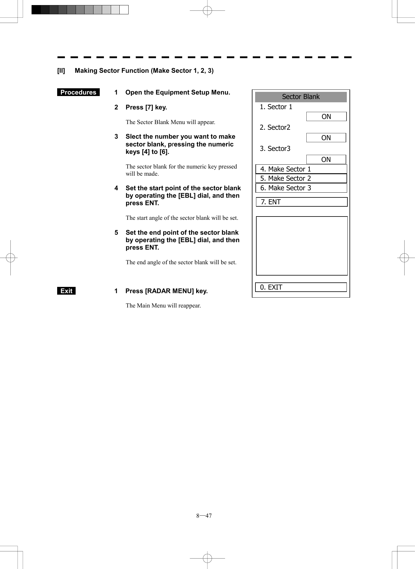  8─47 Sector Blank1. Sector 1ON2. Sector2ONON0. EXIT 3. Sector34. Make Sector 15. Make Sector 26. Make Sector 3 7. ENT  [II]  Making Sector Function (Make Sector 1, 2, 3)    Procedures   1  Open the Equipment Setup Menu.  2  Press [7] key.  The Sector Blank Menu will appear.  3  Slect the number you want to make sector blank, pressing the numeric keys [4] to [6].  The sector blank for the numeric key pressed will be made.  4  Set the start point of the sector blank by operating the [EBL] dial, and then press ENT.    The start angle of the sector blank will be set.  5  Set the end point of the sector blank by operating the [EBL] dial, and then press ENT.    The end angle of the sector blank will be set.     Exit   1  Press [RADAR MENU] key.  The Main Menu will reappear.  