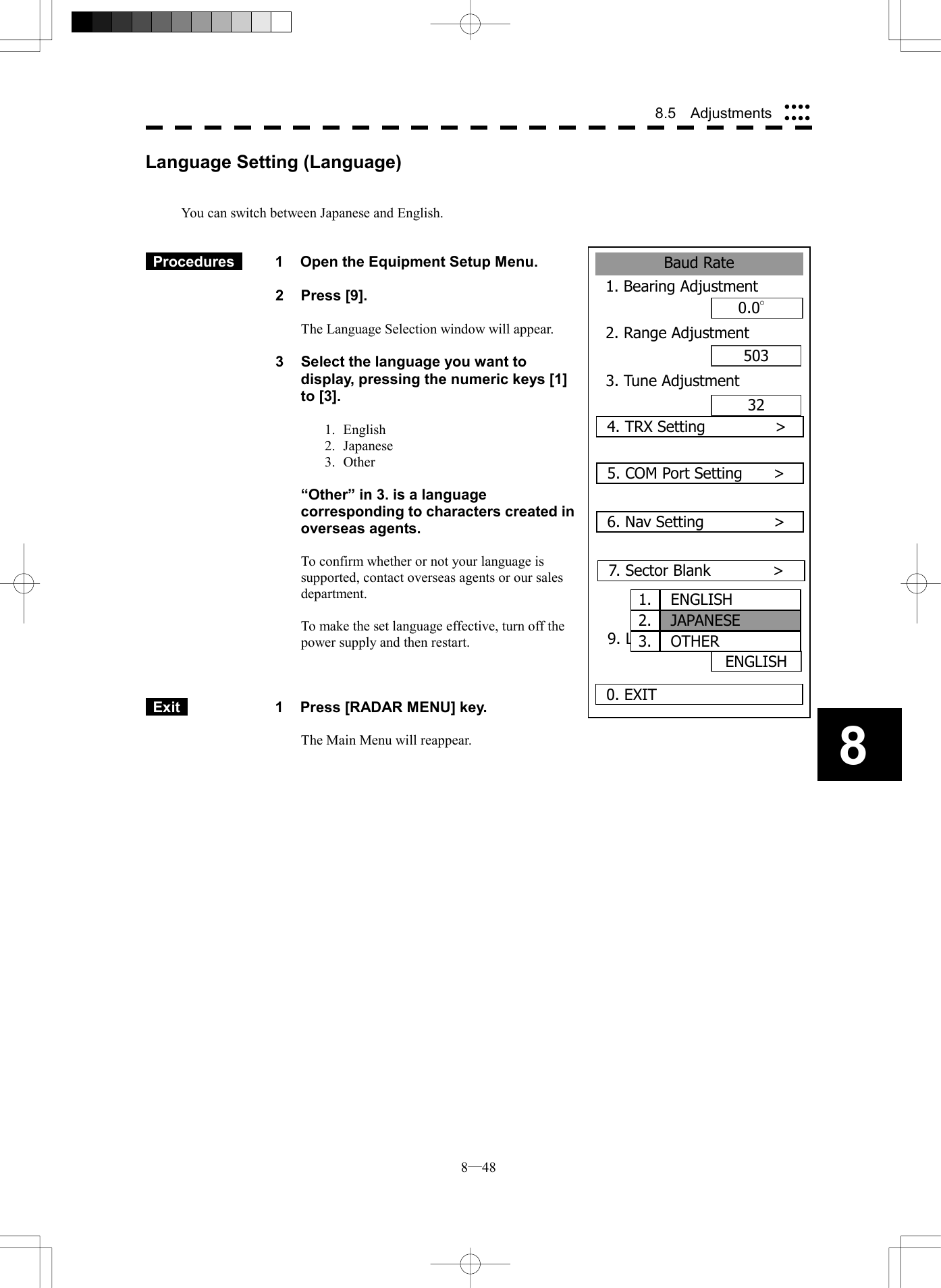  8─48 8.5  Adjustments 8Baud Rate1. Bearing Adjustment0.0&deg;2. Range Adjustment503320. EXIT3. Tune Adjustment4. TRX Setting         >5. COM Port Setting    >ENGLISH6. Nav Setting         > 7. Sector Blank        >9. Language  1. ENGLISH2. JAPANESE3. OTHERLanguage Setting (Language)   You can switch between Japanese and English.    Procedures   1  Open the Equipment Setup Menu.  2 Press [9].  The Language Selection window will appear.  3  Select the language you want to display, pressing the numeric keys [1] to [3].  1. English 2. Japanese 3. Other    &ldquo;Other&rdquo; in 3. is a language corresponding to characters created in overseas agents.  To confirm whether or not your language is supported, contact overseas agents or our sales department.  To make the set language effective, turn off the power supply and then restart.     Exit   1  Press [RADAR MENU] key.  The Main Menu will reappear.  