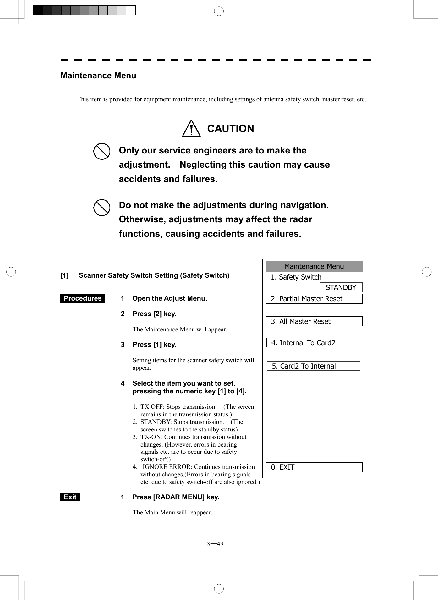  8─49 Maintenance Menu1. Safety SwitchSTANDBY2. Partial Master Reset0. EXIT 3. All Master Reset4. Internal To Card25. Card2 To Internal      Maintenance Menu   This item is provided for equipment maintenance, including settings of antenna safety switch, master reset, etc.   CAUTION      Only our service engineers are to make the adjustment.    Neglecting this caution may cause accidents and failures.  Do not make the adjustments during navigation.  Otherwise, adjustments may affect the radar functions, causing accidents and failures.     [1]  Scanner Safety Switch Setting (Safety Switch)    Procedures   1  Open the Adjust Menu.  2  Press [2] key.  The Maintenance Menu will appear.  3  Press [1] key.  Setting items for the scanner safety switch will appear.  4  Select the item you want to set, pressing the numeric key [1] to [4].  1.  TX OFF: Stops transmission.    (The screen remains in the transmission status.) 2.  STANDBY: Stops transmission.    (The screen switches to the standby status) 3.  TX-ON: Continues transmission without changes. (However, errors in bearing signals etc. are to occur due to safety switch-off.) 4.   IGNORE ERROR: Continues transmission without changes.(Errors in bearing signals etc. due to safety switch-off are also ignored.)   Exit   1  Press [RADAR MENU] key.  The Main Menu will reappear. 