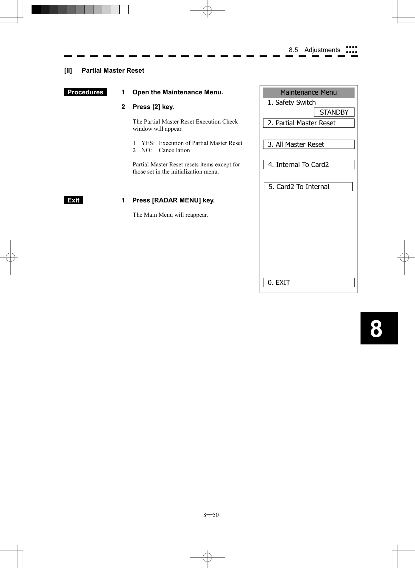  8─50 8.5  Adjustments 8Maintenance Menu1. Safety SwitchSTANDBY2. Partial Master Reset0. EXIT3. All Master Reset4. Internal To Card25. Card2 To Internal      [II]  Partial Master Reset    Procedures   1  Open the Maintenance Menu.  2  Press [2] key.  The Partial Master Reset Execution Check window will appear.  1  YES:  Execution of Partial Master Reset 2 NO:  Cancellation  Partial Master Reset resets items except for those set in the initialization menu.     Exit   1  Press [RADAR MENU] key.  The Main Menu will reappear.  