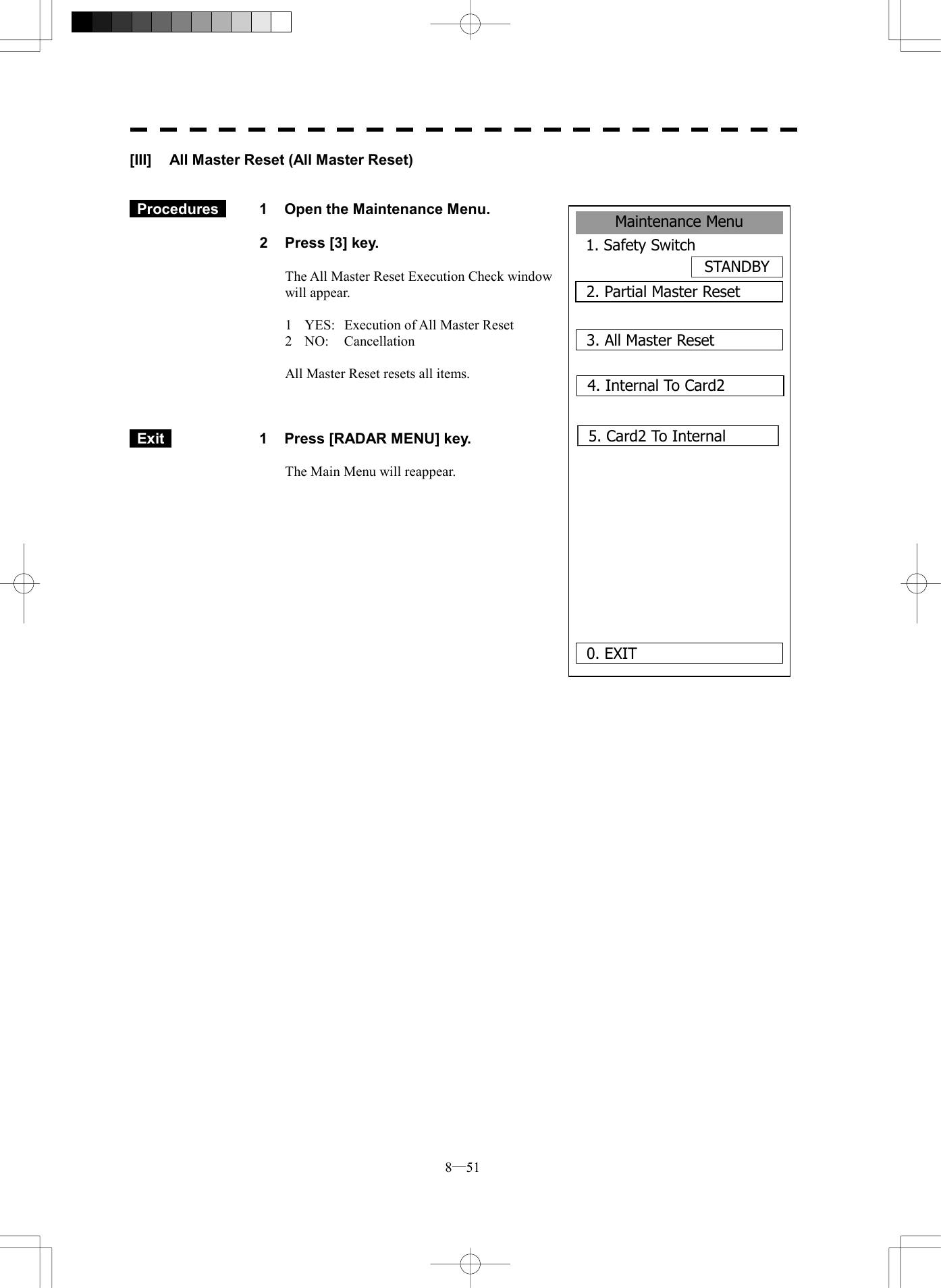 8─51 Maintenance Menu1. Safety SwitchSTANDBY2. Partial Master Reset0. EXIT 3. All Master Reset4. Internal To Card25. Card2 To Internal      [III]  All Master Reset (All Master Reset)    Procedures   1  Open the Maintenance Menu.  2  Press [3] key.  The All Master Reset Execution Check window will appear.  1  YES:  Execution of All Master Reset 2 NO:  Cancellation  All Master Reset resets all items.     Exit   1  Press [RADAR MENU] key.  The Main Menu will reappear.  