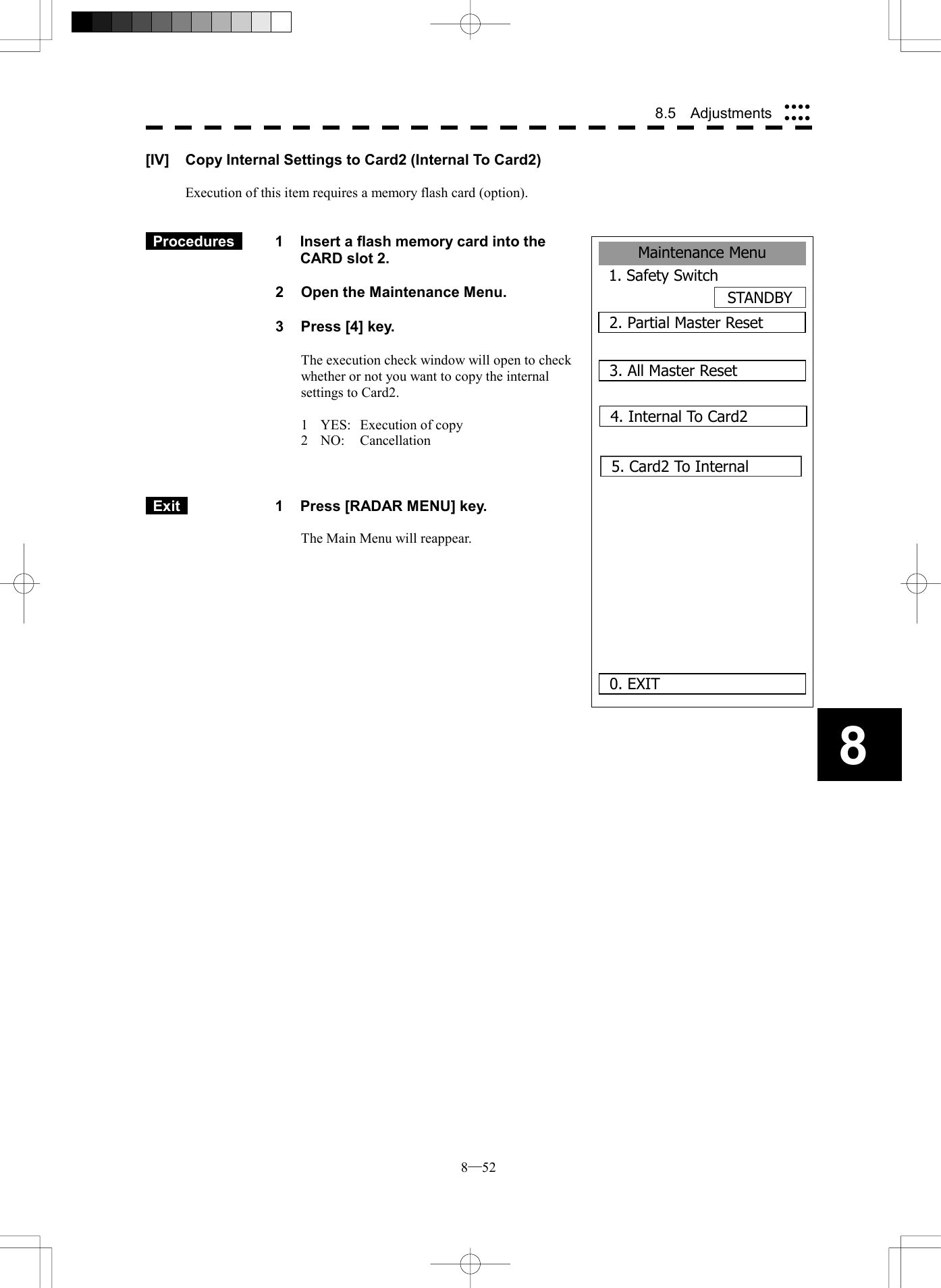  8─52 8.5  Adjustments 8Maintenance Menu1. Safety SwitchSTANDBY2. Partial Master Reset0. EXIT3. All Master Reset4. Internal To Card25. Card2 To Internal      [IV]  Copy Internal Settings to Card2 (Internal To Card2)  Execution of this item requires a memory flash card (option).    Procedures   1  Insert a flash memory card into the CARD slot 2.  2  Open the Maintenance Menu.  3  Press [4] key.  The execution check window will open to check whether or not you want to copy the internal settings to Card2.  1  YES:  Execution of copy 2  NO:  Cancellation     Exit   1  Press [RADAR MENU] key.  The Main Menu will reappear.  