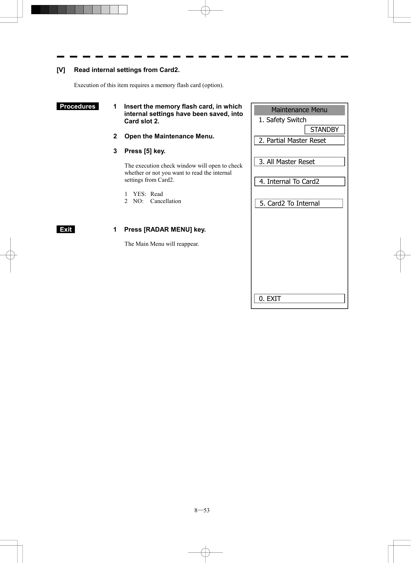  8─53 Maintenance Menu1. Safety SwitchSTANDBY2. Partial Master Reset0. EXIT 3. All Master Reset4. Internal To Card25. Card2 To Internal      [V]  Read internal settings from Card2.  Execution of this item requires a memory flash card (option).    Procedures   1  Insert the memory flash card, in which internal settings have been saved, into Card slot 2.  2  Open the Maintenance Menu.  3  Press [5] key.  The execution check window will open to check whether or not you want to read the internal settings from Card2.  1 YES: Read 2 NO:  Cancellation     Exit   1  Press [RADAR MENU] key.  The Main Menu will reappear.  
