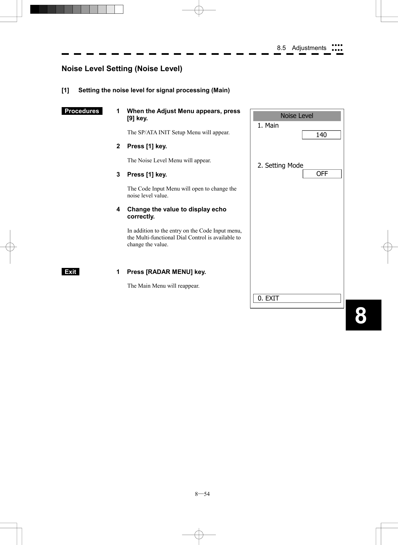  8─54 8.5  Adjustments 8Noise Level1. Main140 0. EXIT2. Setting Mode       OFFNoise Level Setting (Noise Level)   [1]  Setting the noise level for signal processing (Main)    Procedures   1  When the Adjust Menu appears, press [9] key.  The SP/ATA INIT Setup Menu will appear.  2  Press [1] key.  The Noise Level Menu will appear.  3  Press [1] key.  The Code Input Menu will open to change the noise level value.  4  Change the value to display echo correctly.  In addition to the entry on the Code Input menu, the Multi-functional Dial Control is available to change the value.     Exit   1  Press [RADAR MENU] key.  The Main Menu will reappear.  