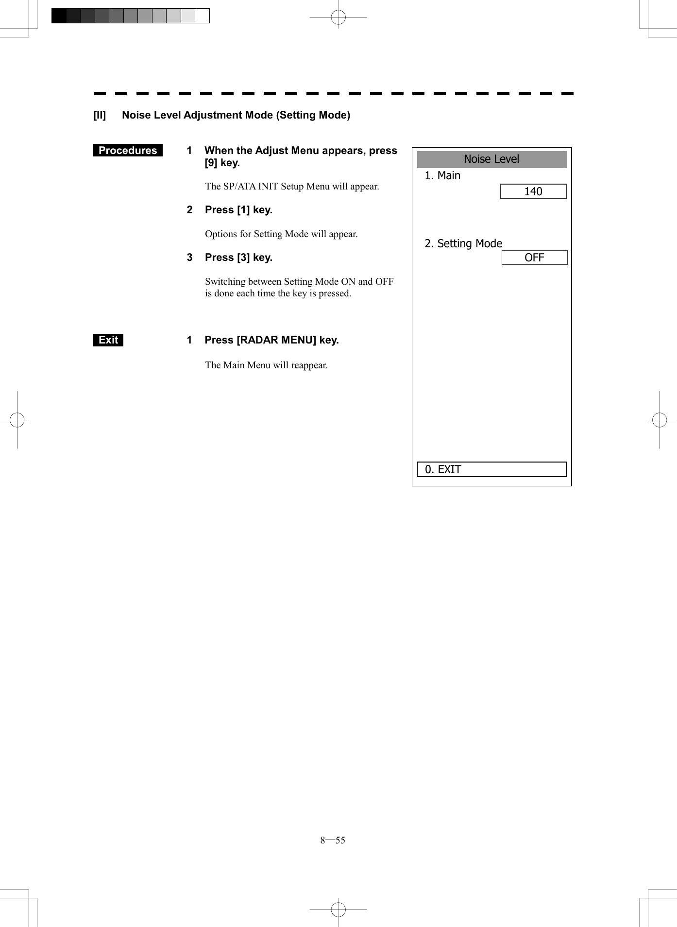 8─55 [II]  Noise Level Adjustment Mode (Setting Mode)    Procedures   1  When the Adjust Menu appears, press [9] key.  The SP/ATA INIT Setup Menu will appear.  2  Press [1] key.  Options for Setting Mode will appear.  3  Press [3] key.  Switching between Setting Mode ON and OFF is done each time the key is pressed.     Exit   1  Press [RADAR MENU] key.  The Main Menu will reappear.  Noise Level1. Main 1400. EXIT 2. Setting Mode      OFF