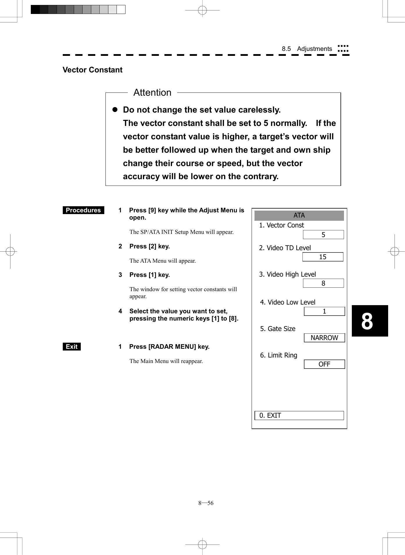  8─56 8.5  Adjustments 8ATA1. Vector Const52. Video TD Level1580. EXIT3. Video High Level14. Video Low LevelNARROW5. Gate SizeOFF6. Limit RingVector Constant                     Procedures   1  Press [9] key while the Adjust Menu is open.  The SP/ATA INIT Setup Menu will appear.  2  Press [2] key.  The ATA Menu will appear.  3  Press [1] key.  The window for setting vector constants will appear.  4  Select the value you want to set, pressing the numeric keys [1] to [8].     Exit   1  Press [RADAR MENU] key.  The Main Menu will reappear.      l Do not change the set value carelessly. The vector constant shall be set to 5 normally.    If thevector constant value is higher, a target&rsquo;s vector will be better followed up when the target and own ship change their course or speed, but the vector accuracy will be lower on the contrary. Attention