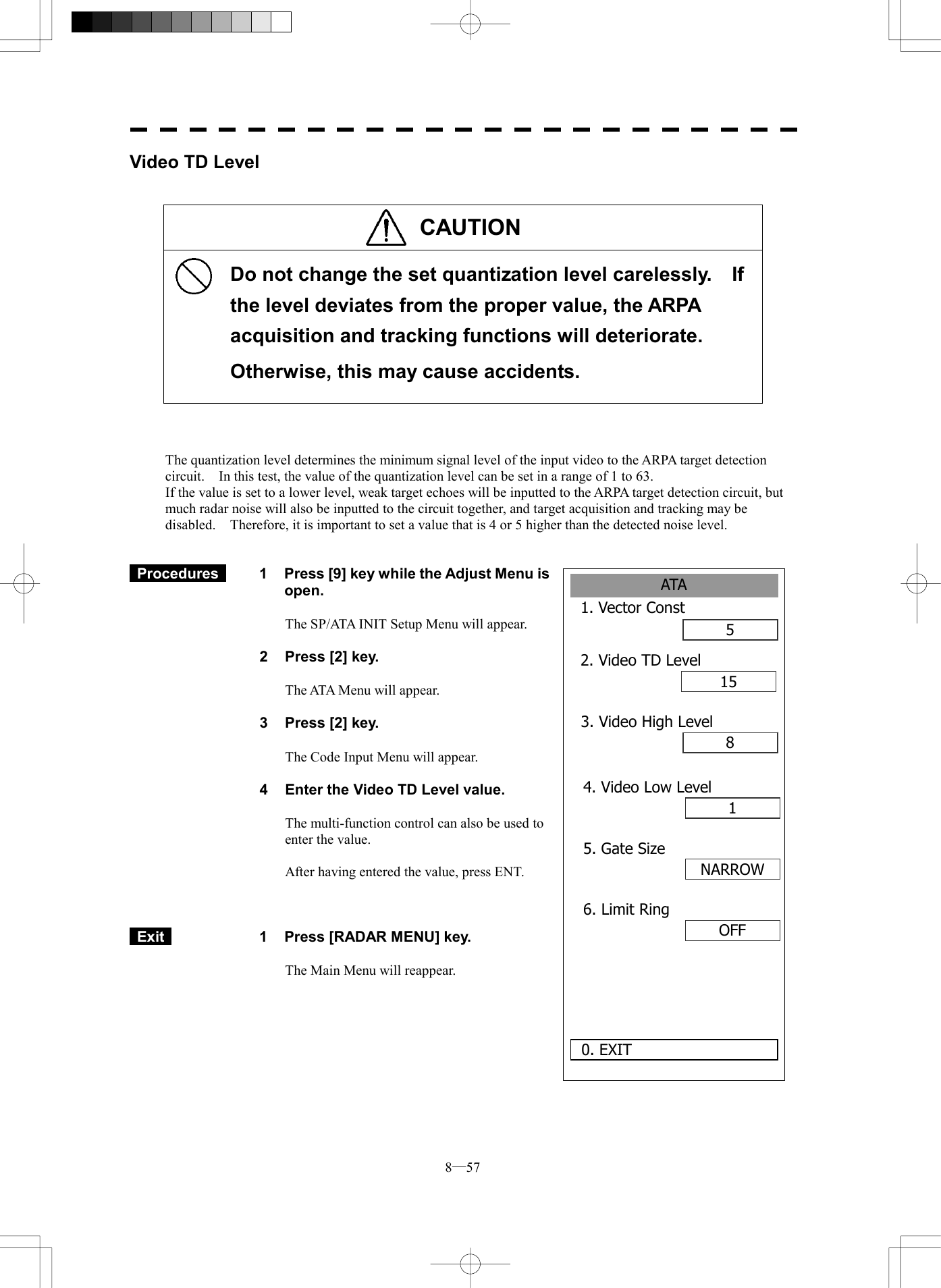 8─57 ATA1. Vector Const52. Video TD Level1580. EXIT 3. Video High Level14. Video Low LevelNARROW5. Gate SizeOFF6. Limit RingVideo TD Level   CAUTION      Do not change the set quantization level carelessly.    If the level deviates from the proper value, the ARPA acquisition and tracking functions will deteriorate. Otherwise, this may cause accidents.     The quantization level determines the minimum signal level of the input video to the ARPA target detection circuit.    In this test, the value of the quantization level can be set in a range of 1 to 63. If the value is set to a lower level, weak target echoes will be inputted to the ARPA target detection circuit, but much radar noise will also be inputted to the circuit together, and target acquisition and tracking may be disabled.    Therefore, it is important to set a value that is 4 or 5 higher than the detected noise level.    Procedures   1  Press [9] key while the Adjust Menu is open.  The SP/ATA INIT Setup Menu will appear.  2  Press [2] key.  The ATA Menu will appear.  3  Press [2] key.  The Code Input Menu will appear.  4  Enter the Video TD Level value.  The multi-function control can also be used to enter the value.  After having entered the value, press ENT.     Exit   1  Press [RADAR MENU] key.  The Main Menu will reappear.  