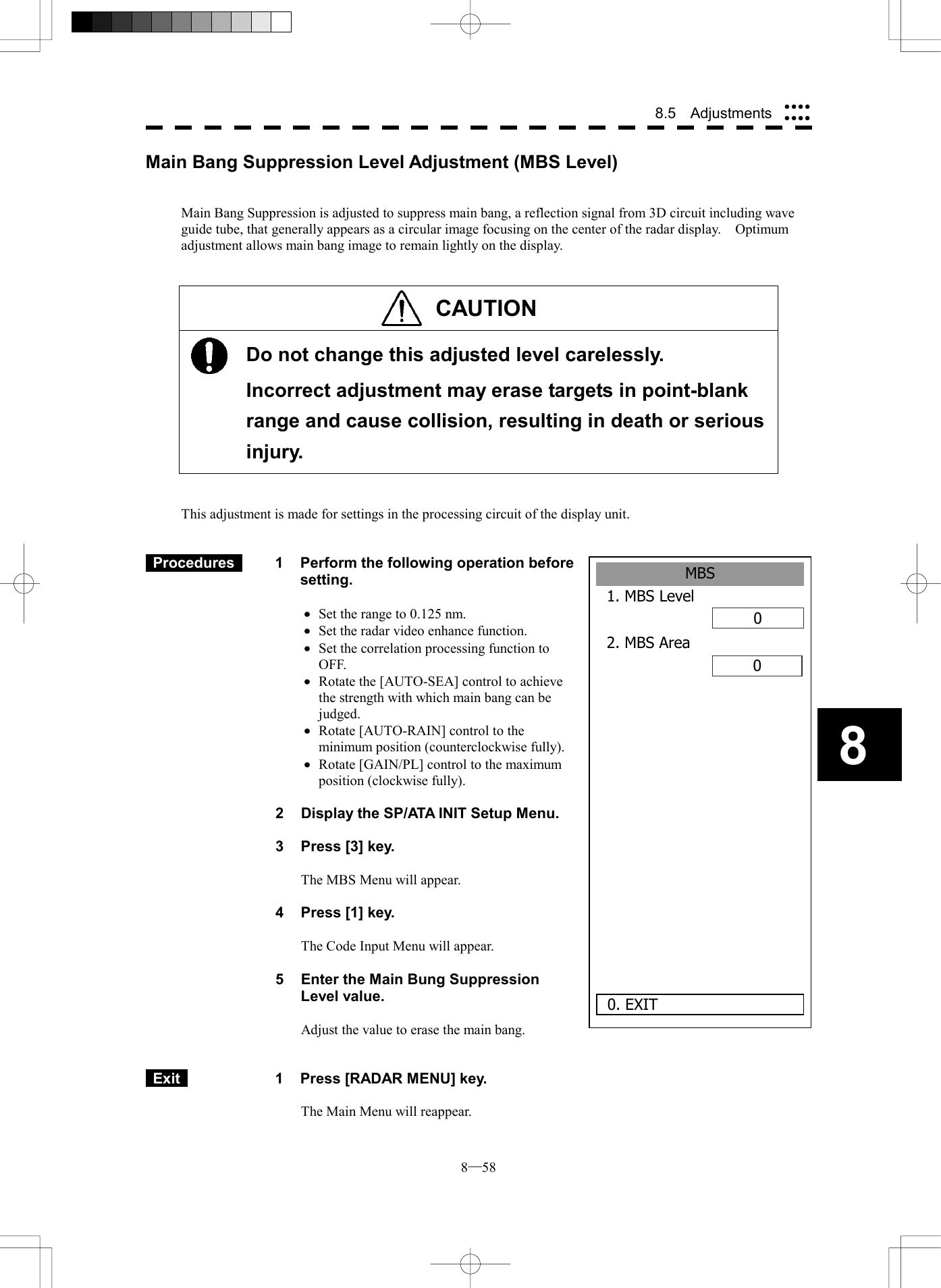 8─58 8.5  Adjustments 8MBS1. MBS Level02. MBS Area00. EXITMain Bang Suppression Level Adjustment (MBS Level)   Main Bang Suppression is adjusted to suppress main bang, a reflection signal from 3D circuit including wave guide tube, that generally appears as a circular image focusing on the center of the radar display.    Optimum adjustment allows main bang image to remain lightly on the display.   CAUTION     Do not change this adjusted level carelessly.   Incorrect adjustment may erase targets in point-blank range and cause collision, resulting in death or serious injury.   This adjustment is made for settings in the processing circuit of the display unit.    Procedures   1  Perform the following operation before setting.  &middot;  Set the range to 0.125 nm. &middot;  Set the radar video enhance function. &middot;  Set the correlation processing function to OFF. &middot;  Rotate the [AUTO-SEA] control to achieve the strength with which main bang can be judged. &middot;  Rotate [AUTO-RAIN] control to the minimum position (counterclockwise fully). &middot;  Rotate [GAIN/PL] control to the maximum position (clockwise fully).  2  Display the SP/ATA INIT Setup Menu.  3  Press [3] key.  The MBS Menu will appear.  4  Press [1] key.  The Code Input Menu will appear.  5    Enter the Main Bung Suppression Level value.  Adjust the value to erase the main bang.    Exit   1  Press [RADAR MENU] key.  The Main Menu will reappear. 