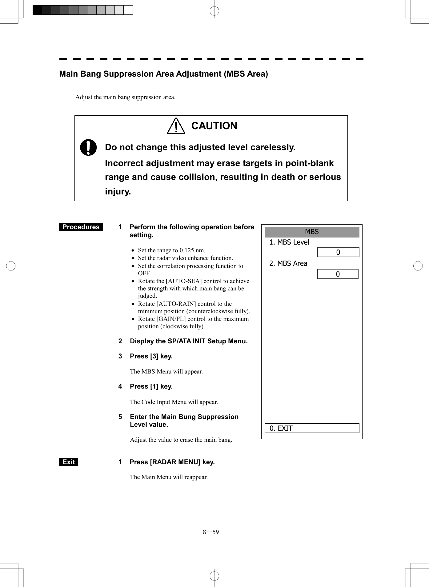  8─59 MBS1. MBS Level02. MBS Area00. EXIT Main Bang Suppression Area Adjustment (MBS Area)   Adjust the main bang suppression area.   CAUTION     Do not change this adjusted level carelessly.   Incorrect adjustment may erase targets in point-blank range and cause collision, resulting in death or serious injury.     Procedures   1  Perform the following operation before setting.  &middot;  Set the range to 0.125 nm. &middot;  Set the radar video enhance function. &middot;  Set the correlation processing function to OFF. &middot;  Rotate the [AUTO-SEA] control to achieve the strength with which main bang can be judged. &middot;  Rotate [AUTO-RAIN] control to the minimum position (counterclockwise fully). &middot;  Rotate [GAIN/PL] control to the maximum position (clockwise fully).  2  Display the SP/ATA INIT Setup Menu.  3  Press [3] key.  The MBS Menu will appear.  4  Press [1] key.  The Code Input Menu will appear.  5    Enter the Main Bung Suppression Level value.  Adjust the value to erase the main bang.    Exit   1  Press [RADAR MENU] key.  The Main Menu will reappear. 