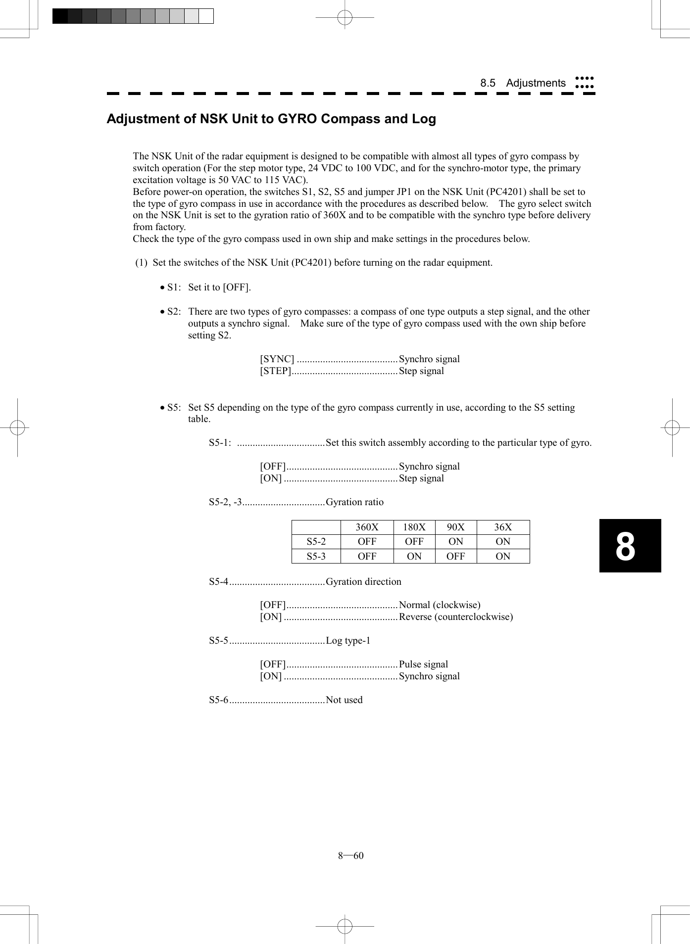  8─60 8.5  Adjustments 8Adjustment of NSK Unit to GYRO Compass and Log   The NSK Unit of the radar equipment is designed to be compatible with almost all types of gyro compass by switch operation (For the step motor type, 24 VDC to 100 VDC, and for the synchro-motor type, the primary excitation voltage is 50 VAC to 115 VAC). Before power-on operation, the switches S1, S2, S5 and jumper JP1 on the NSK Unit (PC4201) shall be set to the type of gyro compass in use in accordance with the procedures as described below.    The gyro select switch on the NSK Unit is set to the gyration ratio of 360X and to be compatible with the synchro type before delivery from factory. Check the type of the gyro compass used in own ship and make settings in the procedures below.      (1)  Set the switches of the NSK Unit (PC4201) before turning on the radar equipment.  &middot; S1:  Set it to [OFF].  &middot; S2:  There are two types of gyro compasses: a compass of one type outputs a step signal, and the other outputs a synchro signal.    Make sure of the type of gyro compass used with the own ship before setting S2.  [SYNC] .......................................Synchro signal [STEP].........................................Step signal   &middot; S5:  Set S5 depending on the type of the gyro compass currently in use, according to the S5 setting table.  S5-1: ..................................Set this switch assembly according to the particular type of gyro.  [OFF]...........................................Synchro signal [ON] ............................................Step signal  S5-2, -3................................Gyration ratio   360X 180X 90X 36X S5-2 OFF OFF ON ON S5-3 OFF ON OFF ON  S5-4.....................................Gyration direction  [OFF]...........................................Normal (clockwise) [ON] ............................................Reverse (counterclockwise)  S5-5.....................................Log type-1  [OFF]...........................................Pulse signal [ON] ............................................Synchro signal  S5-6.....................................Not used  