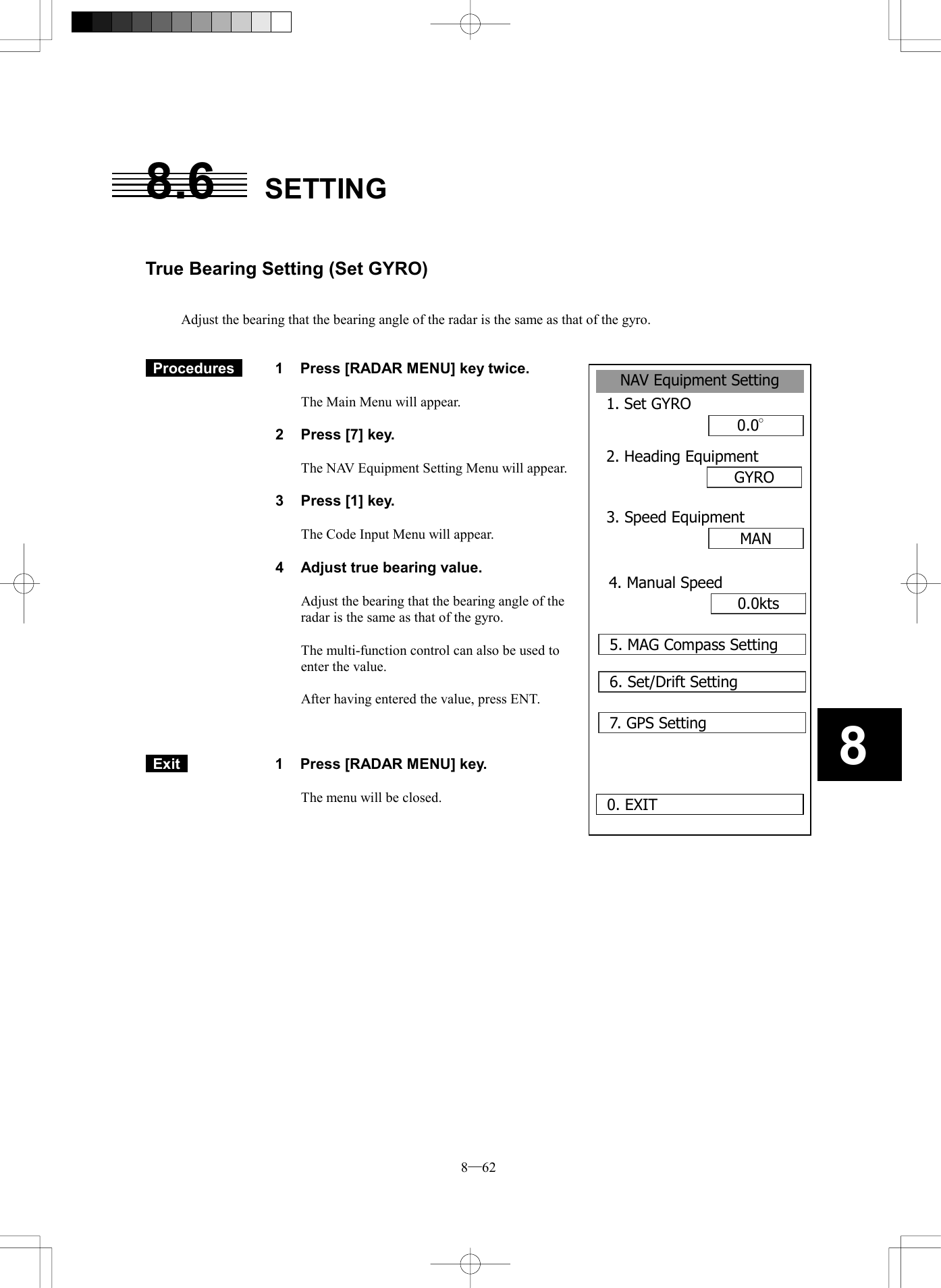  8─62 88.6 SETTING    True Bearing Setting (Set GYRO)   Adjust the bearing that the bearing angle of the radar is the same as that of the gyro.    Procedures   1  Press [RADAR MENU] key twice.  The Main Menu will appear.  2  Press [7] key.  The NAV Equipment Setting Menu will appear.  3  Press [1] key.  The Code Input Menu will appear.  4  Adjust true bearing value.  Adjust the bearing that the bearing angle of the radar is the same as that of the gyro.  The multi-function control can also be used to enter the value.  After having entered the value, press ENT.     Exit   1  Press [RADAR MENU] key.  The menu will be closed.   NAV Equipment Setting1. Set GYRO0.0&deg;2. Heading EquipmentGYROMAN0. EXIT3. Speed Equipment0.0kts4. Manual Speed5. MAG Compass Setting6. Set/Drift Setting7. GPS Setting