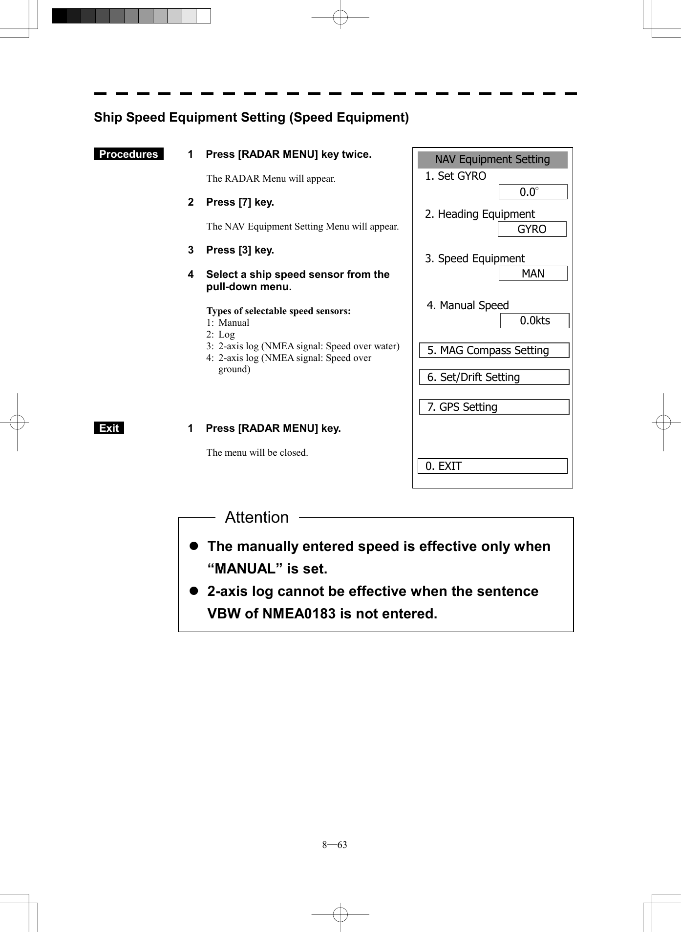  8─63 NAV Equipment Setting1. Set GYRO0.0&deg;2. Heading EquipmentGYROMAN0. EXIT 3. Speed Equipment0.0kts4. Manual Speed5. MAG Compass Setting6. Set/Drift Setting7. GPS SettingShip Speed Equipment Setting (Speed Equipment)    Procedures   1  Press [RADAR MENU] key twice.  The RADAR Menu will appear.  2  Press [7] key.  The NAV Equipment Setting Menu will appear.  3  Press [3] key.  4  Select a ship speed sensor from the pull-down menu.  Types of selectable speed sensors: 1: Manual 2: Log 3:  2-axis log (NMEA signal: Speed over water) 4:  2-axis log (NMEA signal: Speed over ground)      Exit   1  Press [RADAR MENU] key.  The menu will be closed.                l The manually entered speed is effective only when &ldquo;MANUAL&rdquo; is set. l 2-axis log cannot be effective when the sentence VBW of NMEA0183 is not entered. Attention
