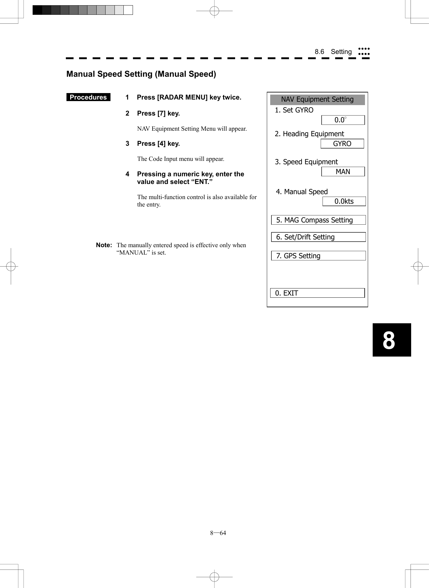  8─64 88.6  Setting NAV Equipment Setting1. Set GYRO0.0&deg;2. Heading EquipmentGYROMAN0. EXIT3. Speed Equipment0.0kts4. Manual Speed5. MAG Compass Setting6. Set/Drift Setting7. GPS SettingManual Speed Setting (Manual Speed)    Procedures   1  Press [RADAR MENU] key twice.  2  Press [7] key.  NAV Equipment Setting Menu will appear.  3  Press [4] key.  The Code Input menu will appear.  4  Pressing a numeric key, enter the value and select &ldquo;ENT.&rdquo;  The multi-function control is also available for the entry.     Note:  The manually entered speed is effective only when &ldquo;MANUAL&rdquo; is set.  