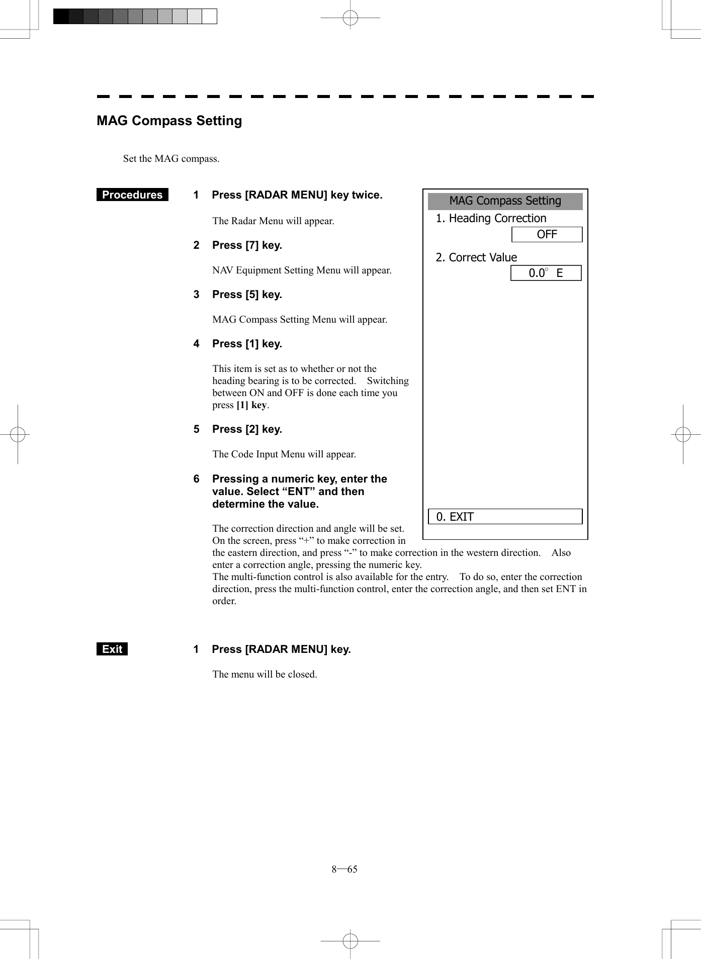  8─65 MAG Compass Setting1. Heading CorrectionOFF2. Correct Value0.0&deg;E0. EXIT MAG Compass Setting   Set the MAG compass.    Procedures   1  Press [RADAR MENU] key twice.  The Radar Menu will appear.  2  Press [7] key.  NAV Equipment Setting Menu will appear.  3  Press [5] key.  MAG Compass Setting Menu will appear.  4  Press [1] key.  This item is set as to whether or not the heading bearing is to be corrected.  Switching between ON and OFF is done each time you press [1] key.  5  Press [2] key.  The Code Input Menu will appear.  6  Pressing a numeric key, enter the value. Select &ldquo;ENT&rdquo; and then determine the value.  The correction direction and angle will be set.   On the screen, press &ldquo;+&rdquo; to make correction in the eastern direction, and press &ldquo;-&rdquo; to make correction in the western direction.    Also enter a correction angle, pressing the numeric key. The multi-function control is also available for the entry.    To do so, enter the correction direction, press the multi-function control, enter the correction angle, and then set ENT in order.     Exit   1  Press [RADAR MENU] key.  The menu will be closed. 