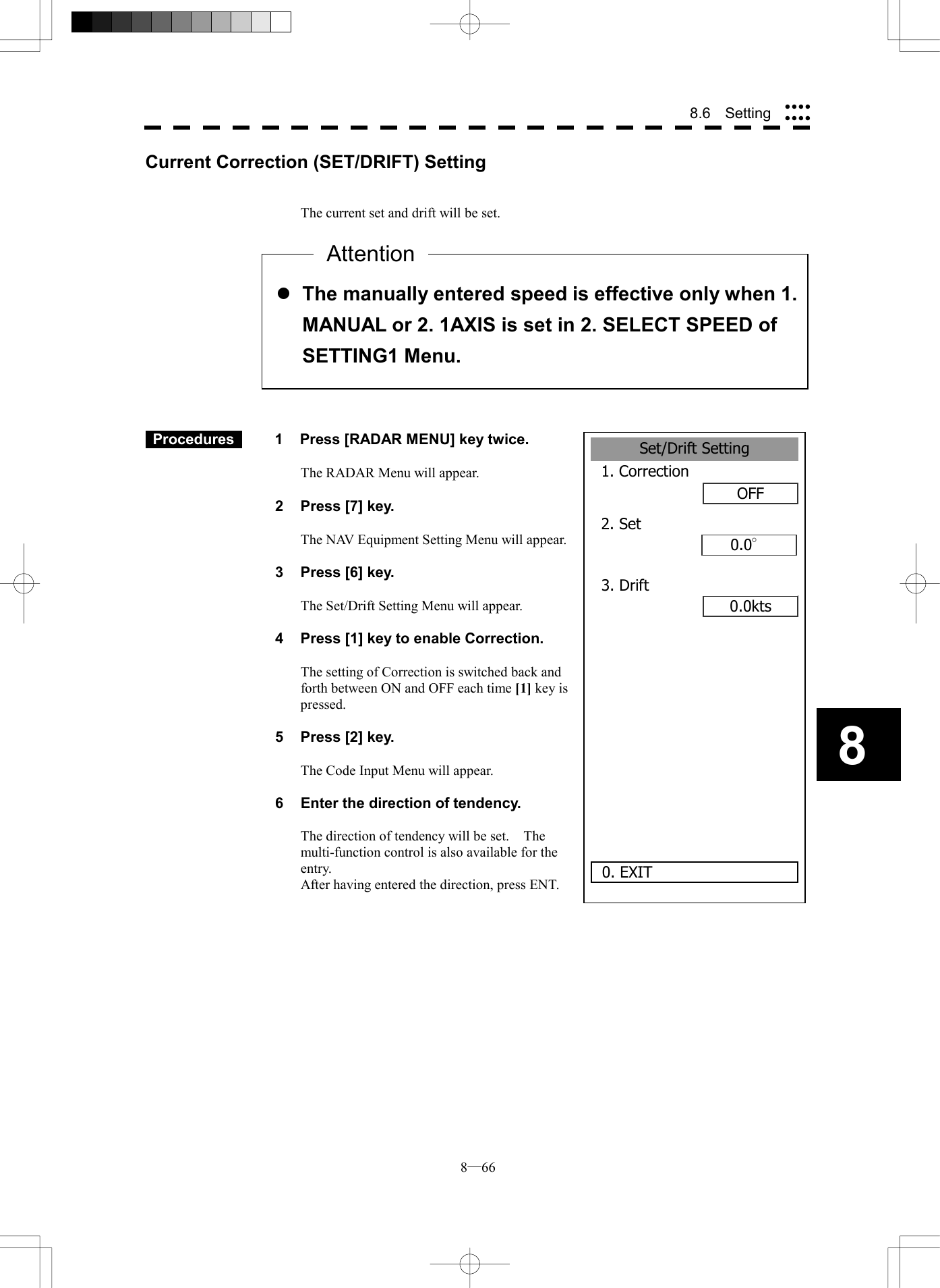  8─66 88.6  Setting Set/Drift Setting1. CorrectionOFF2. Set 0.0&deg;0.0kts0. EXIT3. DriftCurrent Correction (SET/DRIFT) Setting   The current set and drift will be set.               Procedures   1  Press [RADAR MENU] key twice.  The RADAR Menu will appear.  2  Press [7] key.  The NAV Equipment Setting Menu will appear.  3  Press [6] key.  The Set/Drift Setting Menu will appear.  4  Press [1] key to enable Correction.  The setting of Correction is switched back and forth between ON and OFF each time [1] key is pressed.  5  Press [2] key.  The Code Input Menu will appear.  6  Enter the direction of tendency.  The direction of tendency will be set.    The multi-function control is also available for the entry. After having entered the direction, press ENT.   l The manually entered speed is effective only when 1.MANUAL or 2. 1AXIS is set in 2. SELECT SPEED of SETTING1 Menu. Attention