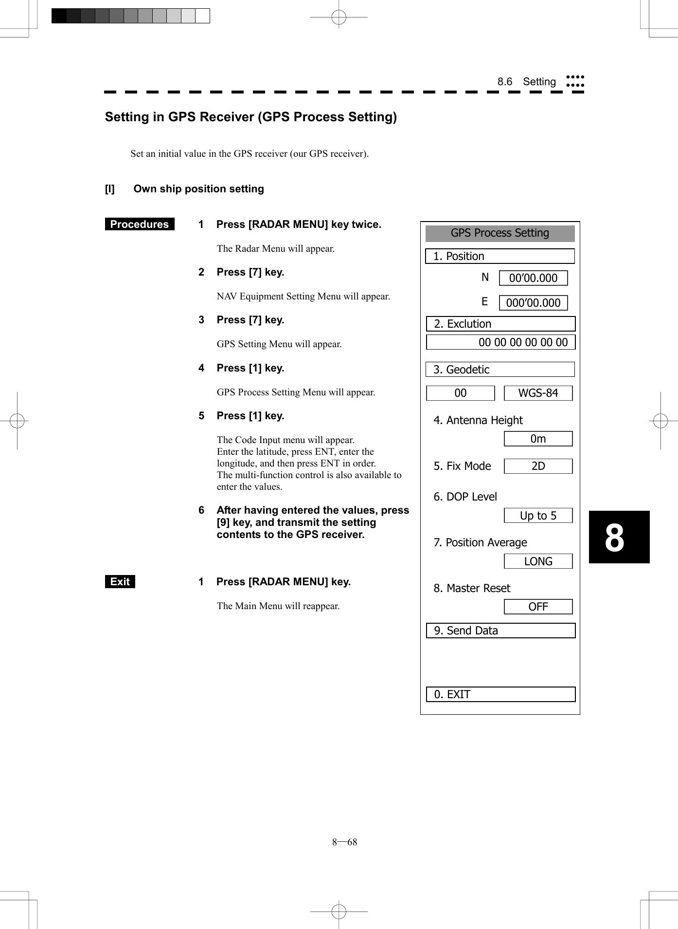  8─68 88.6  Setting GPS Process Setting1. Position00&rsquo;00.000000&rsquo;00.0000. EXIT00 3. GeodeticNE2. Exclution00 00 00 00 00 00WGS-844. Antenna Height0m5. Fix Mode 2D6. DOP LevelUp to 57. Position AverageLONG8. Master ResetOFF9. Send DataSetting in GPS Receiver (GPS Process Setting)   Set an initial value in the GPS receiver (our GPS receiver).   [I]  Own ship position setting    Procedures   1  Press [RADAR MENU] key twice.  The Radar Menu will appear.  2  Press [7] key.  NAV Equipment Setting Menu will appear.  3  Press [7] key.  GPS Setting Menu will appear.    4  Press [1] key.  GPS Process Setting Menu will appear.    5  Press [1] key.  The Code Input menu will appear. Enter the latitude, press ENT, enter the longitude, and then press ENT in order. The multi-function control is also available to enter the values.  6  After having entered the values, press [9] key, and transmit the setting contents to the GPS receiver.     Exit   1  Press [RADAR MENU] key.  The Main Menu will reappear.  