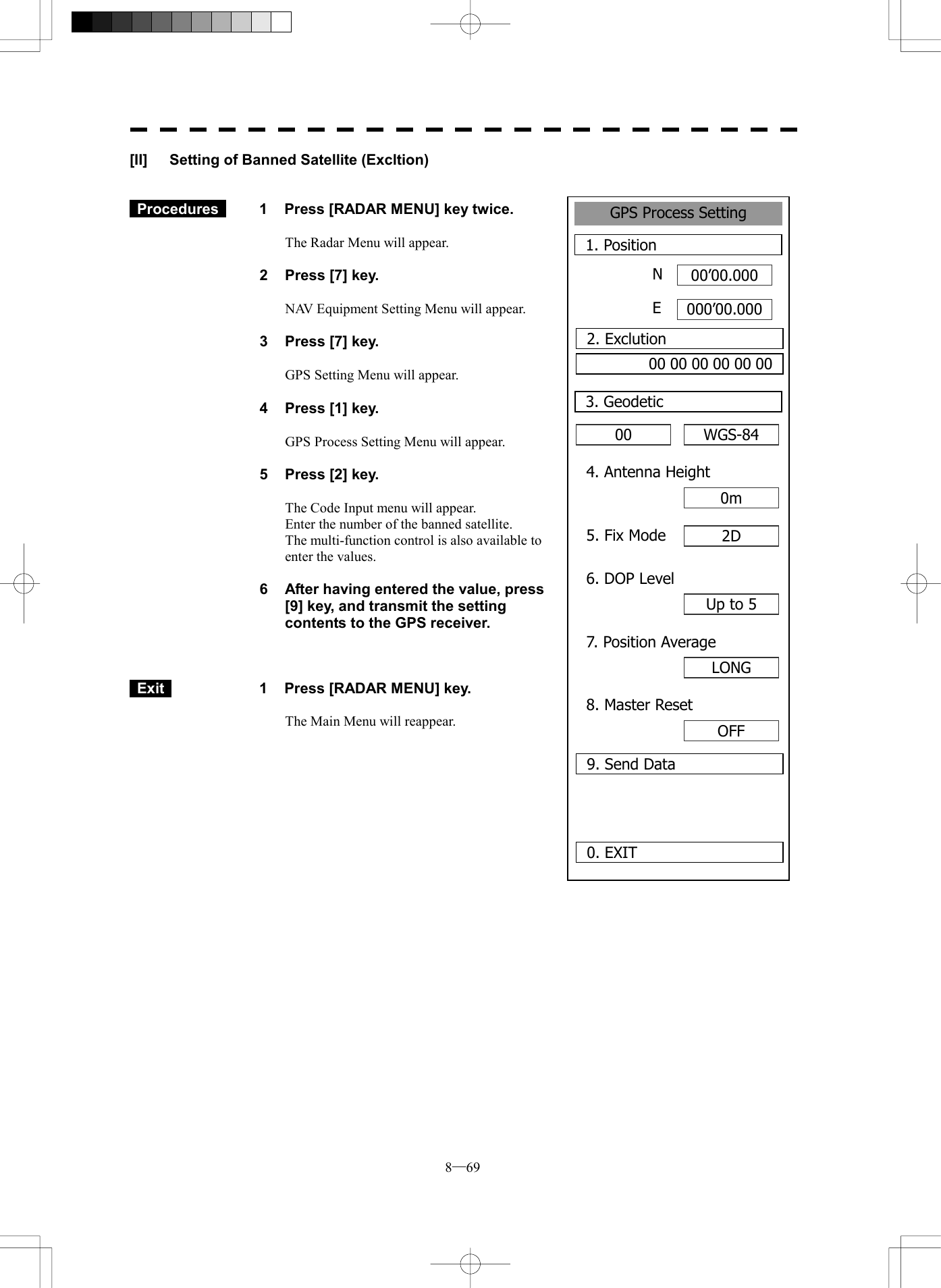  8─69 GPS Process Setting1. Position00&rsquo;00.000000&rsquo;00.0000. EXIT 00 3. GeodeticNE2. Exclution00 00 00 00 00 00WGS-844. Antenna Height0m5. Fix Mode 2D6. DOP LevelUp to 57. Position AverageLONG8. Master ResetOFF9. Send Data[II]  Setting of Banned Satellite (Excltion)    Procedures   1  Press [RADAR MENU] key twice.  The Radar Menu will appear.  2  Press [7] key.  NAV Equipment Setting Menu will appear.  3  Press [7] key.  GPS Setting Menu will appear.    4  Press [1] key.  GPS Process Setting Menu will appear.    5  Press [2] key.  The Code Input menu will appear. Enter the number of the banned satellite. The multi-function control is also available to enter the values.  6  After having entered the value, press [9] key, and transmit the setting contents to the GPS receiver.     Exit   1  Press [RADAR MENU] key.  The Main Menu will reappear.  
