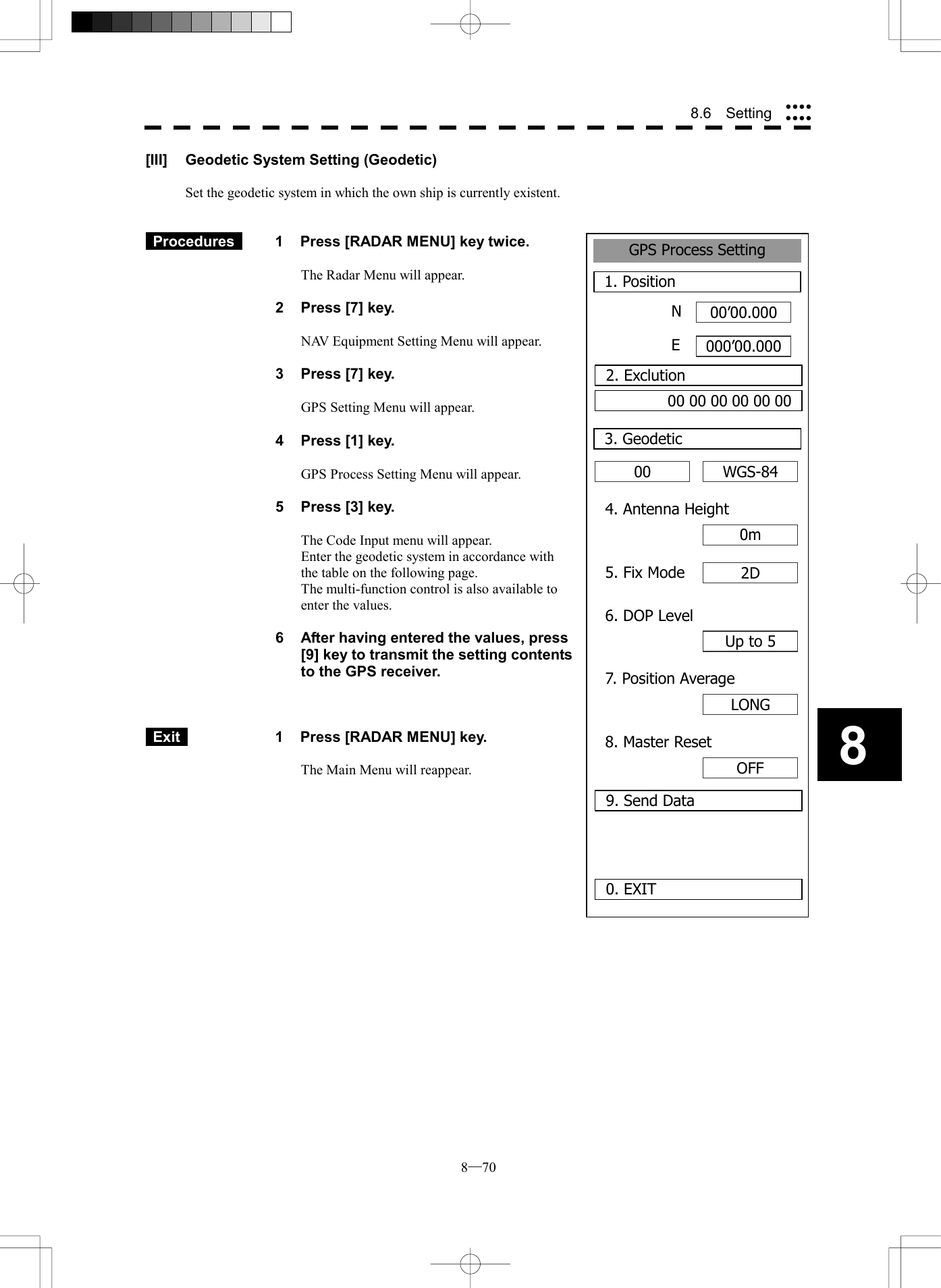  8─70 88.6  Setting GPS Process Setting1. Position00&rsquo;00.000000&rsquo;00.0000. EXIT003. GeodeticNE2. Exclution00 00 00 00 00 00WGS-844. Antenna Height0m5. Fix Mode 2D6. DOP LevelUp to 57. Position AverageLONG8. Master ResetOFF9. Send Data[III]  Geodetic System Setting (Geodetic)  Set the geodetic system in which the own ship is currently existent.    Procedures   1  Press [RADAR MENU] key twice.  The Radar Menu will appear.  2  Press [7] key.  NAV Equipment Setting Menu will appear.  3  Press [7] key.  GPS Setting Menu will appear.    4  Press [1] key.  GPS Process Setting Menu will appear.    5  Press [3] key.  The Code Input menu will appear. Enter the geodetic system in accordance with the table on the following page. The multi-function control is also available to enter the values.  6  After having entered the values, press [9] key to transmit the setting contents to the GPS receiver.     Exit   1  Press [RADAR MENU] key.  The Main Menu will reappear.  