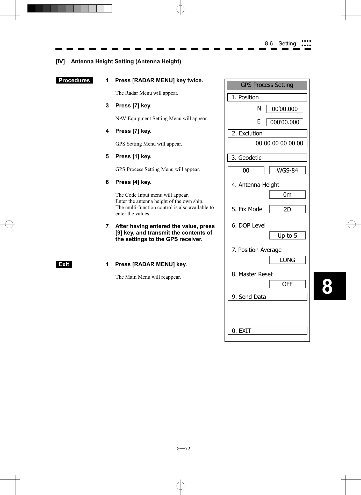  8─72 88.6  Setting GPS Process Setting1. Position00&rsquo;00.000000&rsquo;00.0000. EXIT003. GeodeticNE2. Exclution00 00 00 00 00 00WGS-844. Antenna Height0m5. Fix Mode 2D6. DOP LevelUp to 57. Position AverageLONG8. Master ResetOFF9. Send Data[IV]  Antenna Height Setting (Antenna Height)    Procedures   1  Press [RADAR MENU] key twice.  The Radar Menu will appear.  3  Press [7] key.  NAV Equipment Setting Menu will appear.  4  Press [7] key.  GPS Setting Menu will appear.    5  Press [1] key.  GPS Process Setting Menu will appear.    6  Press [4] key.  The Code Input menu will appear. Enter the antenna height of the own ship. The multi-function control is also available to enter the values.  7  After having entered the value, press [9] key, and transmit the contents of the settings to the GPS receiver.     Exit   1  Press [RADAR MENU] key.  The Main Menu will reappear.  