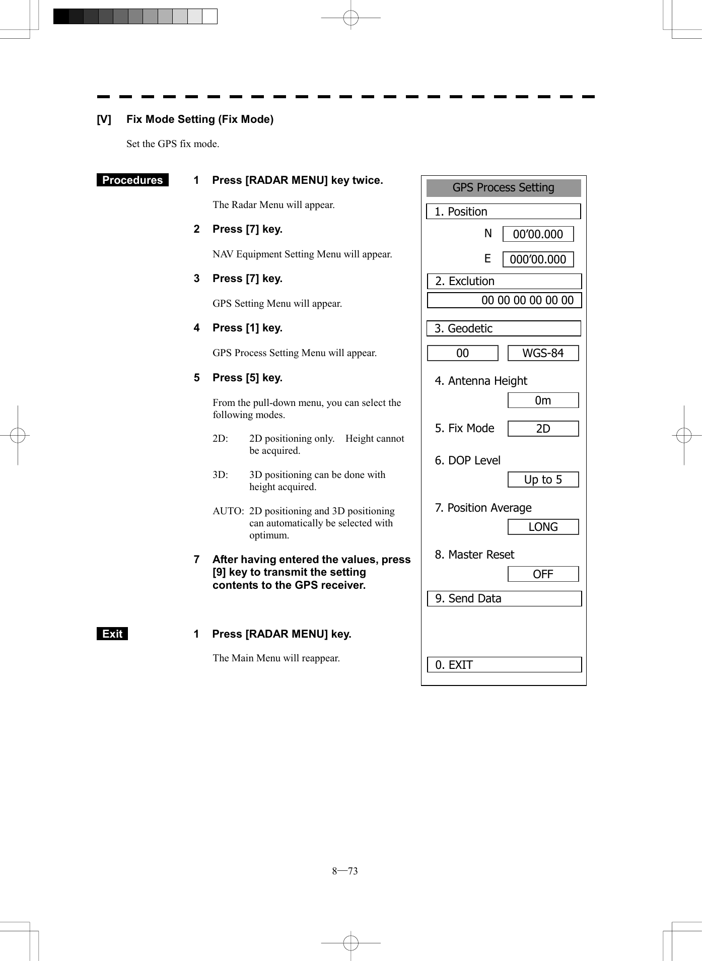 8─73 GPS Process Setting1. Position00&rsquo;00.000000&rsquo;00.0000. EXIT 00 3. GeodeticNE2. Exclution00 00 00 00 00 00WGS-844. Antenna Height0m5. Fix Mode 2D6. DOP LevelUp to 57. Position AverageLONG8. Master ResetOFF9. Send Data[V]  Fix Mode Setting (Fix Mode)  Set the GPS fix mode.    Procedures   1  Press [RADAR MENU] key twice.  The Radar Menu will appear.  2  Press [7] key.  NAV Equipment Setting Menu will appear.  3  Press [7] key.  GPS Setting Menu will appear.    4  Press [1] key.  GPS Process Setting Menu will appear.    5  Press [5] key.  From the pull-down menu, you can select the following modes.  2D:  2D positioning only.    Height cannot be acquired.  3D:  3D positioning can be done with height acquired.  AUTO:  2D positioning and 3D positioning can automatically be selected with optimum.  7  After having entered the values, press [9] key to transmit the setting contents to the GPS receiver.     Exit   1  Press [RADAR MENU] key.  The Main Menu will reappear.  