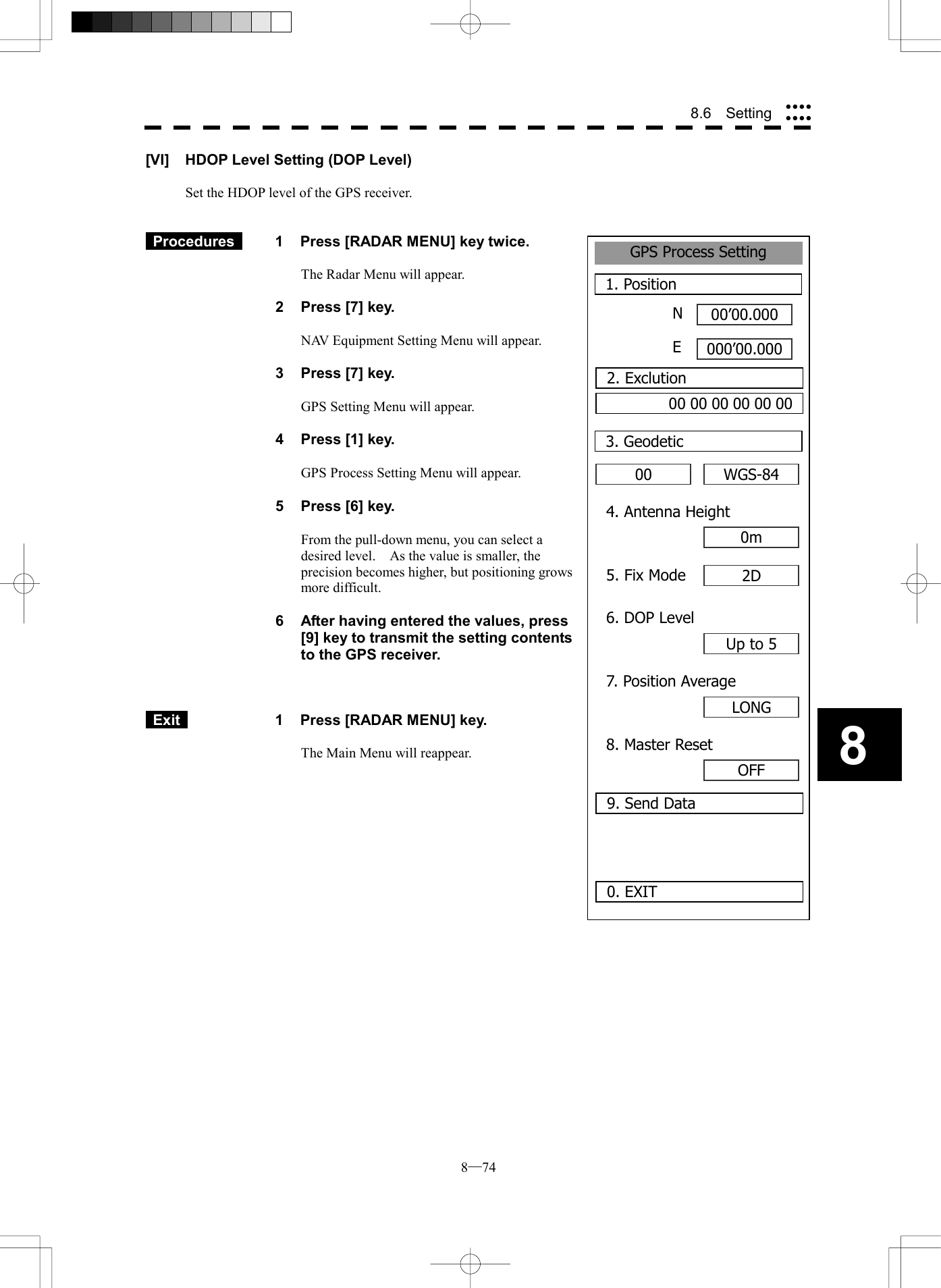  8─74 88.6  Setting GPS Process Setting1. Position00&rsquo;00.000000&rsquo;00.0000. EXIT003. GeodeticNE2. Exclution00 00 00 00 00 00WGS-844. Antenna Height0m5. Fix Mode 2D6. DOP LevelUp to 57. Position AverageLONG8. Master ResetOFF9. Send Data[VI]  HDOP Level Setting (DOP Level)  Set the HDOP level of the GPS receiver.    Procedures   1  Press [RADAR MENU] key twice.  The Radar Menu will appear.  2  Press [7] key.  NAV Equipment Setting Menu will appear.  3  Press [7] key.  GPS Setting Menu will appear.    4  Press [1] key.  GPS Process Setting Menu will appear.    5  Press [6] key.  From the pull-down menu, you can select a desired level.    As the value is smaller, the precision becomes higher, but positioning grows more difficult.  6  After having entered the values, press [9] key to transmit the setting contents to the GPS receiver.     Exit   1  Press [RADAR MENU] key.  The Main Menu will reappear.  