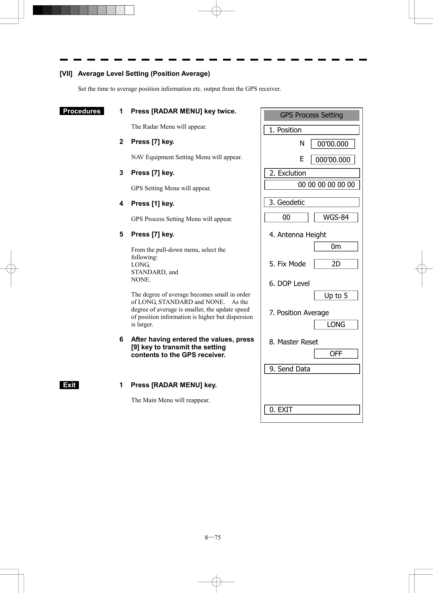  8─75 GPS Process Setting1. Position00&rsquo;00.000000&rsquo;00.0000. EXIT 00 3. GeodeticNE2. Exclution00 00 00 00 00 00WGS-844. Antenna Height0m5. Fix Mode 2D6. DOP LevelUp to 57. Position AverageLONG8. Master ResetOFF9. Send Data[VII]  Average Level Setting (Position Average)  Set the time to average position information etc. output from the GPS receiver.    Procedures   1  Press [RADAR MENU] key twice.  The Radar Menu will appear.  2  Press [7] key.  NAV Equipment Setting Menu will appear.  3  Press [7] key.  GPS Setting Menu will appear.    4  Press [1] key.  GPS Process Setting Menu will appear.    5  Press [7] key.  From the pull-down menu, select the following: LONG, STANDARD, and NONE.  The degree of average becomes small in order of LONG, STANDARD and NONE.    As the degree of average is smaller, the update speed of position information is higher but dispersion is larger.  6  After having entered the values, press [9] key to transmit the setting contents to the GPS receiver.     Exit   1  Press [RADAR MENU] key.  The Main Menu will reappear.  