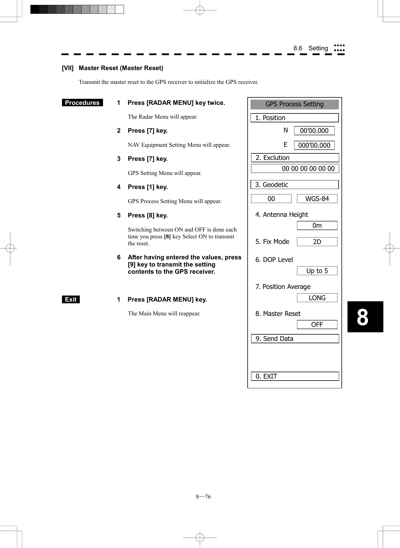 8─76 88.6  Setting GPS Process Setting1. Position00&rsquo;00.000000&rsquo;00.0000. EXIT00 3. GeodeticNE2. Exclution00 00 00 00 00 00WGS-844. Antenna Height0m5. Fix Mode 2D6. DOP LevelUp to 57. Position AverageLONG8. Master ResetOFF9. Send Data[VII]  Master Reset (Master Reset)  Transmit the master reset to the GPS receiver to initialize the GPS receiver.    Procedures   1  Press [RADAR MENU] key twice.  The Radar Menu will appear.  2  Press [7] key.  NAV Equipment Setting Menu will appear.  3  Press [7] key.  GPS Setting Menu will appear.    4  Press [1] key.  GPS Process Setting Menu will appear.    5  Press [8] key.  Switching between ON and OFF is done each time you press [8] key Select ON to transmit the reset.  6  After having entered the values, press [9] key to transmit the setting contents to the GPS receiver.     Exit   1  Press [RADAR MENU] key.  The Main Menu will reappear.  