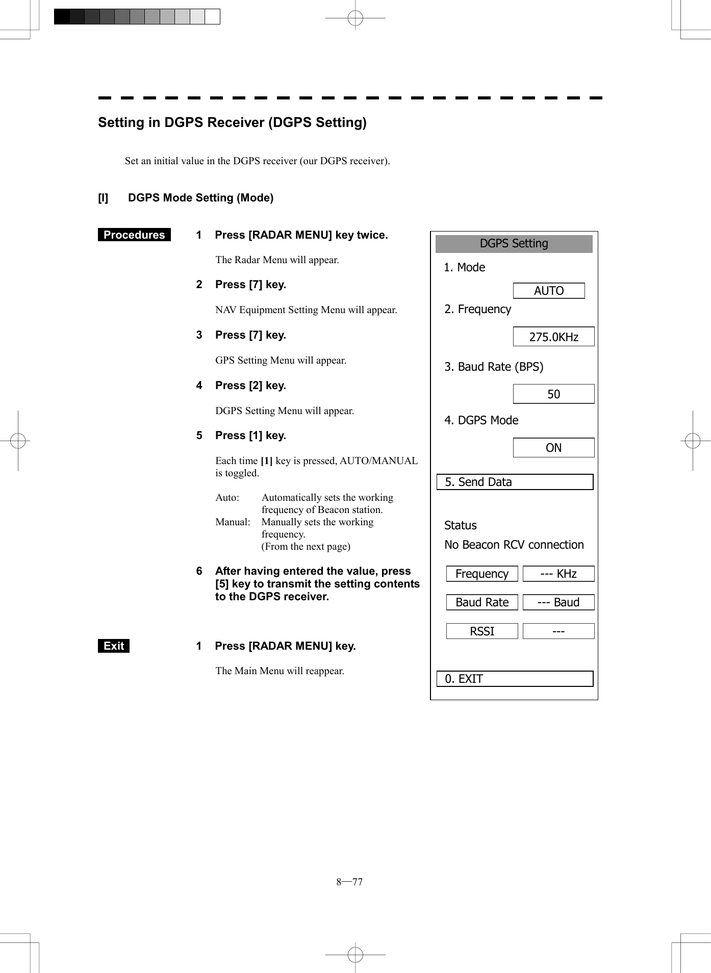  8─77 DGPS Setting1. Mode AUTO0. EXIT 2. Frequency5. Send Data275.0KHz3. Baud Rate (BPS)50 4. DGPS ModeON Status No Beacon RCV connectionFrequency --- KHzBaud Rate --- BaudRSSI ---Setting in DGPS Receiver (DGPS Setting)   Set an initial value in the DGPS receiver (our DGPS receiver).   [I]  DGPS Mode Setting (Mode)    Procedures   1  Press [RADAR MENU] key twice.  The Radar Menu will appear.  2  Press [7] key.  NAV Equipment Setting Menu will appear.  3  Press [7] key.  GPS Setting Menu will appear.    4  Press [2] key.  DGPS Setting Menu will appear.    5  Press [1] key.  Each time [1] key is pressed, AUTO/MANUAL is toggled.  Auto:  Automatically sets the working frequency of Beacon station. Manual:    Manually sets the working frequency.   (From the next page)  6  After having entered the value, press [5] key to transmit the setting contents to the DGPS receiver.     Exit   1  Press [RADAR MENU] key.  The Main Menu will reappear.  