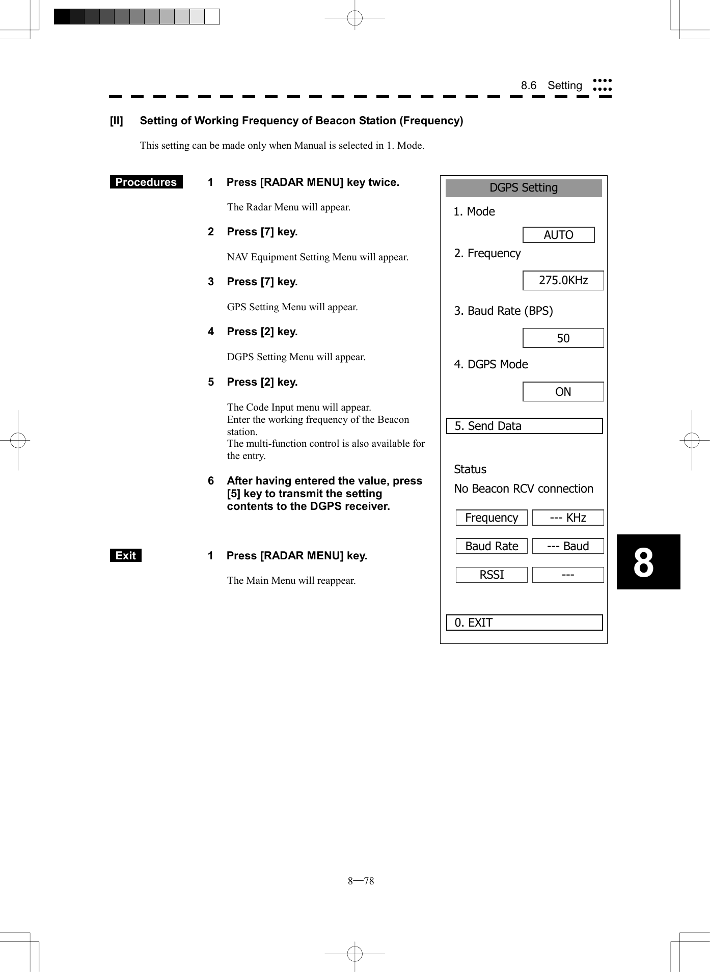  8─78 88.6  Setting DGPS Setting1. ModeAUTO0. EXIT2. Frequency5. Send Data275.0KHz3. Baud Rate (BPS)50 4. DGPS ModeON Status No Beacon RCV connectionFrequency --- KHzBaud Rate --- BaudRSSI ---[II]  Setting of Working Frequency of Beacon Station (Frequency)  This setting can be made only when Manual is selected in 1. Mode.    Procedures   1  Press [RADAR MENU] key twice.  The Radar Menu will appear.  2  Press [7] key.  NAV Equipment Setting Menu will appear.  3  Press [7] key.  GPS Setting Menu will appear.    4  Press [2] key.  DGPS Setting Menu will appear.    5  Press [2] key.  The Code Input menu will appear. Enter the working frequency of the Beacon station. The multi-function control is also available for the entry.  6  After having entered the value, press [5] key to transmit the setting contents to the DGPS receiver.     Exit   1  Press [RADAR MENU] key.  The Main Menu will reappear.  