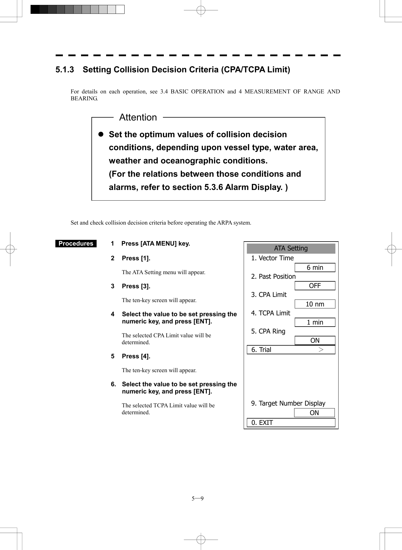  5─9 ATA Setting1. Vector Time6 min2. Past PositionOFF3. CPA Limit10 nm4. TCPA Limit1 min5. CPA RingON6. Trial          ＞  9. Target Number Display0. EXIT ON5.1.3    Setting Collision Decision Criteria (CPA/TCPA Limit)   For details on each operation, see 3.4 BASIC OPERATION and 4 MEASUREMENT OF RANGE AND BEARING.                  Set and check collision decision criteria before operating the ARPA system.    Procedures   1  Press [ATA MENU] key.  2 Press [1].  The ATA Setting menu will appear.  3 Press [3].  The ten-key screen will appear.    4  Select the value to be set pressing the numeric key, and press [ENT].  The selected CPA Limit value will be determined.  5 Press [4].  The ten-key screen will appear.  6.  Select the value to be set pressing the numeric key, and press [ENT].  The selected TCPA Limit value will be determined.   l Set the optimum values of collision decision conditions, depending upon vessel type, water area, weather and oceanographic conditions.   (For the relations between those conditions and alarms, refer to section 5.3.6 Alarm Display. ) Attention