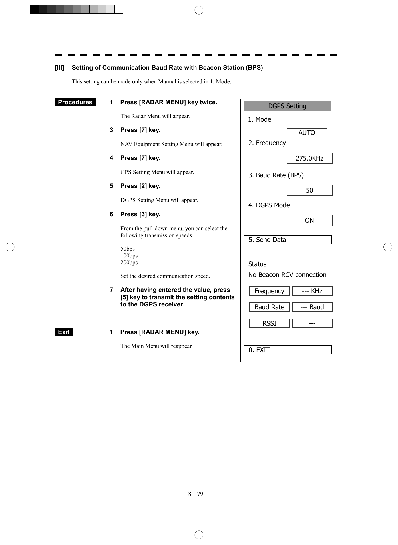  8─79 DGPS Setting1. Mode AUTO0. EXIT 2. Frequency5. Send Data275.0KHz3. Baud Rate (BPS)50 4. DGPS ModeON Status No Beacon RCV connectionFrequency --- KHzBaud Rate --- BaudRSSI ---[III]  Setting of Communication Baud Rate with Beacon Station (BPS)  This setting can be made only when Manual is selected in 1. Mode.    Procedures   1  Press [RADAR MENU] key twice.  The Radar Menu will appear.  3  Press [7] key.  NAV Equipment Setting Menu will appear.  4  Press [7] key.  GPS Setting Menu will appear.    5  Press [2] key.  DGPS Setting Menu will appear.    6  Press [3] key.  From the pull-down menu, you can select the following transmission speeds.  50bps 100bps 200bps  Set the desired communication speed.  7  After having entered the value, press [5] key to transmit the setting contents to the DGPS receiver.     Exit   1  Press [RADAR MENU] key.  The Main Menu will reappear.  