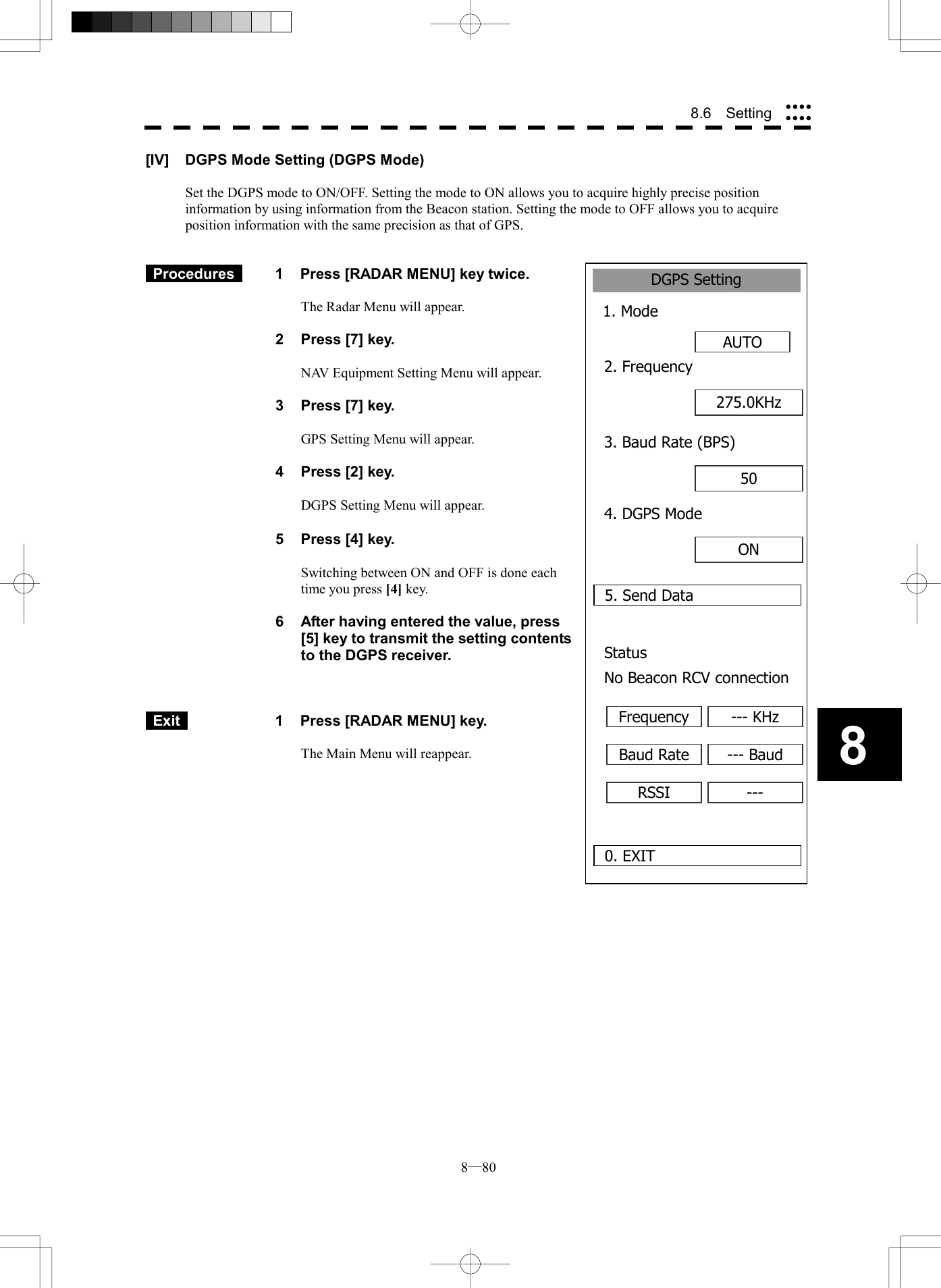  8─80 88.6  Setting DGPS Setting1. ModeAUTO0. EXIT2. Frequency5. Send Data275.0KHz3. Baud Rate (BPS)50 4. DGPS ModeON Status No Beacon RCV connectionFrequency --- KHzBaud Rate --- BaudRSSI ---[IV]  DGPS Mode Setting (DGPS Mode)  Set the DGPS mode to ON/OFF. Setting the mode to ON allows you to acquire highly precise position information by using information from the Beacon station. Setting the mode to OFF allows you to acquire position information with the same precision as that of GPS.    Procedures   1  Press [RADAR MENU] key twice.  The Radar Menu will appear.  2  Press [7] key.  NAV Equipment Setting Menu will appear.  3  Press [7] key.  GPS Setting Menu will appear.    4  Press [2] key.  DGPS Setting Menu will appear.    5  Press [4] key.  Switching between ON and OFF is done each time you press [4] key.  6  After having entered the value, press [5] key to transmit the setting contents to the DGPS receiver.     Exit   1  Press [RADAR MENU] key.  The Main Menu will reappear.   