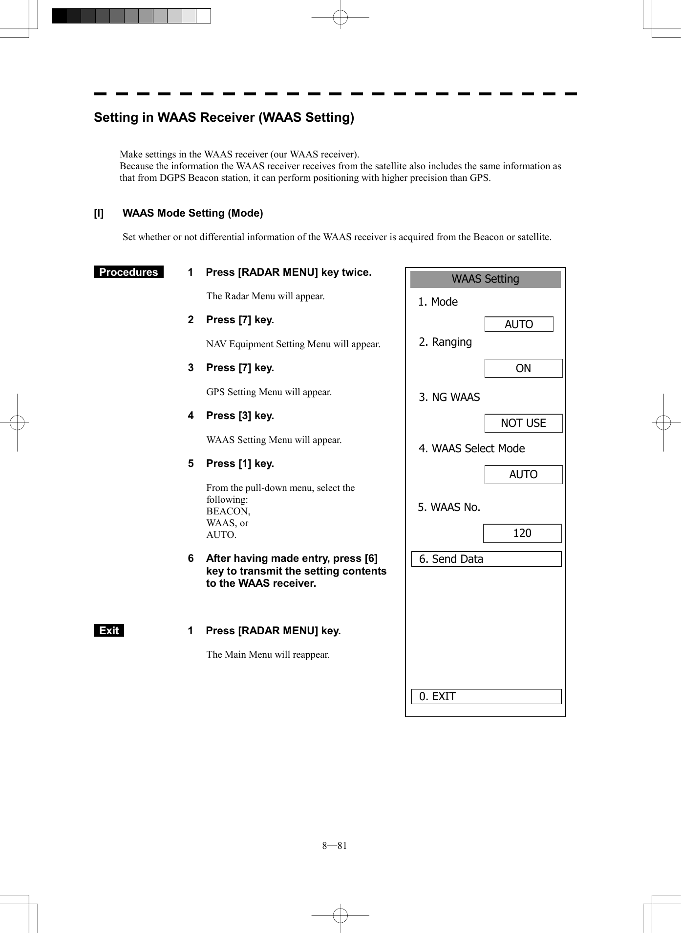  8─81 WAAS Setting1. Mode AUTO0. EXIT 2. Ranging6. Send DataON 3. NG WAASNOT USE4. WAAS Select ModeAUTO 5. WAAS No.120 Setting in WAAS Receiver (WAAS Setting)   Make settings in the WAAS receiver (our WAAS receiver). Because the information the WAAS receiver receives from the satellite also includes the same information as that from DGPS Beacon station, it can perform positioning with higher precision than GPS.   [I]  WAAS Mode Setting (Mode)  Set whether or not differential information of the WAAS receiver is acquired from the Beacon or satellite.    Procedures   1  Press [RADAR MENU] key twice.  The Radar Menu will appear.  2  Press [7] key.  NAV Equipment Setting Menu will appear.  3  Press [7] key.  GPS Setting Menu will appear.    4  Press [3] key.  WAAS Setting Menu will appear.    5  Press [1] key.  From the pull-down menu, select the following: BEACON,  WAAS, or AUTO.  6  After having made entry, press [6] key to transmit the setting contents to the WAAS receiver.     Exit   1  Press [RADAR MENU] key.  The Main Menu will reappear.  
