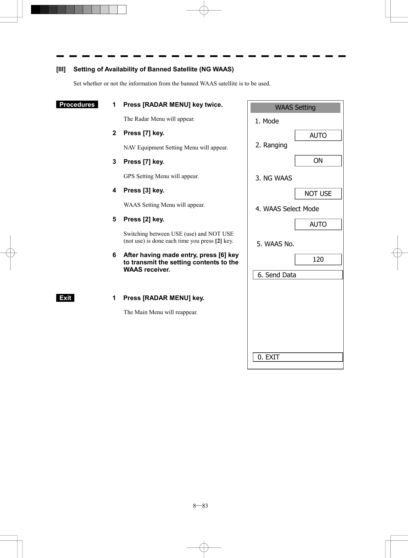  8─83 WAAS Setting1. Mode AUTO 0. EXIT 2. Ranging6. Send DataON 3. NG WAASNOT USE4. WAAS Select ModeAUTO 5. WAAS No.120 [III]  Setting of Availability of Banned Satellite (NG WAAS)  Set whether or not the information from the banned WAAS satellite is to be used.    Procedures   1  Press [RADAR MENU] key twice.  The Radar Menu will appear.  2  Press [7] key.  NAV Equipment Setting Menu will appear.  3  Press [7] key.  GPS Setting Menu will appear.    4  Press [3] key.  WAAS Setting Menu will appear.    5  Press [2] key.  Switching between USE (use) and NOT USE (not use) is done each time you press [2] key.  6  After having made entry, press [6] key to transmit the setting contents to the WAAS receiver.     Exit   1  Press [RADAR MENU] key.  The Main Menu will reappear.   