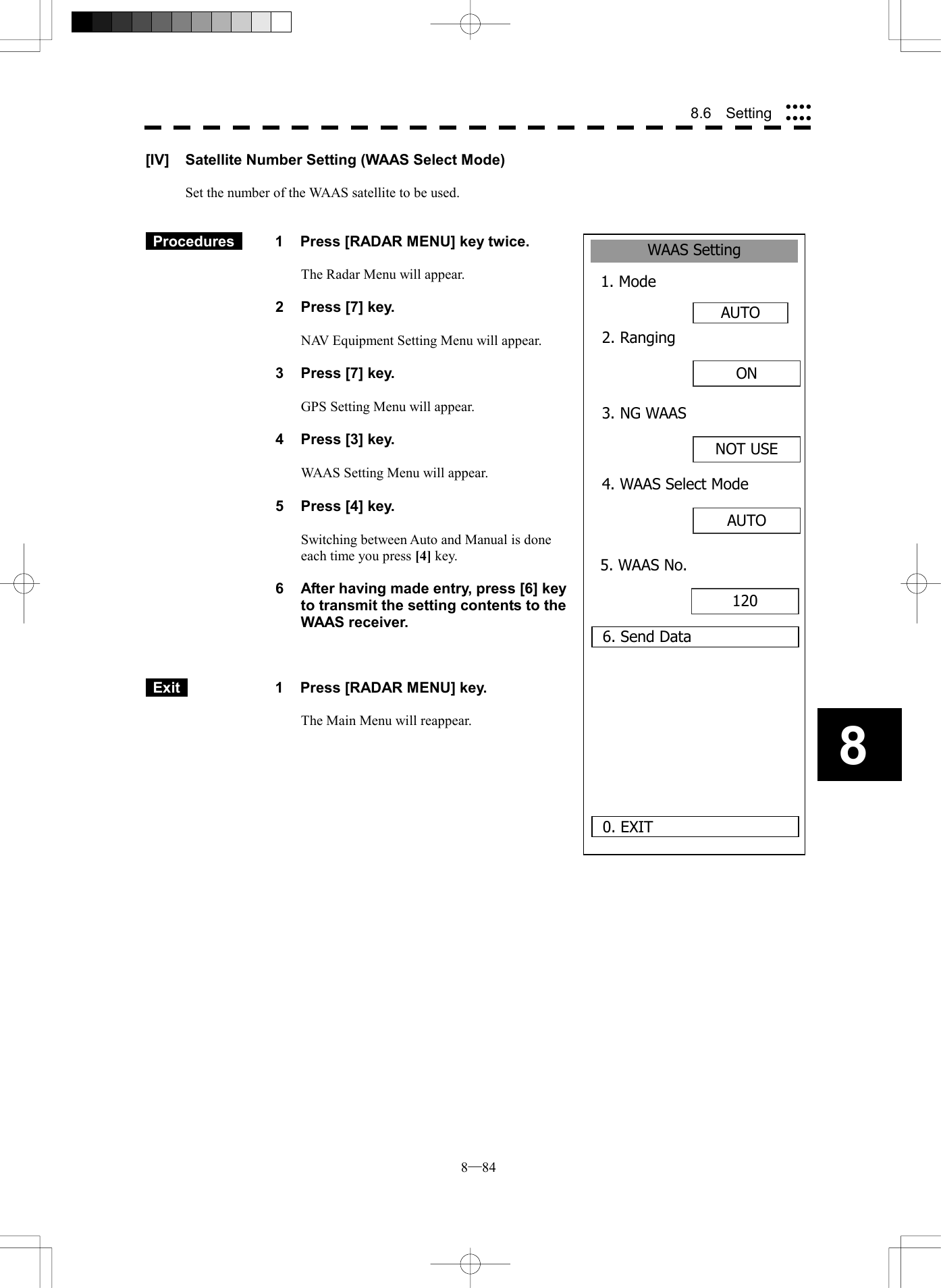  8─84 88.6  Setting WAAS Setting1. ModeAUTO0. EXIT2. Ranging6. Send DataON 3. NG WAASNOT USE4. WAAS Select ModeAUTO 5. WAAS No.120 [IV]  Satellite Number Setting (WAAS Select Mode)  Set the number of the WAAS satellite to be used.    Procedures   1  Press [RADAR MENU] key twice.  The Radar Menu will appear.  2  Press [7] key.  NAV Equipment Setting Menu will appear.  3  Press [7] key.  GPS Setting Menu will appear.    4  Press [3] key.  WAAS Setting Menu will appear.    5  Press [4] key.  Switching between Auto and Manual is done each time you press [4] key.  6  After having made entry, press [6] key to transmit the setting contents to the WAAS receiver.     Exit   1  Press [RADAR MENU] key.  The Main Menu will reappear.  