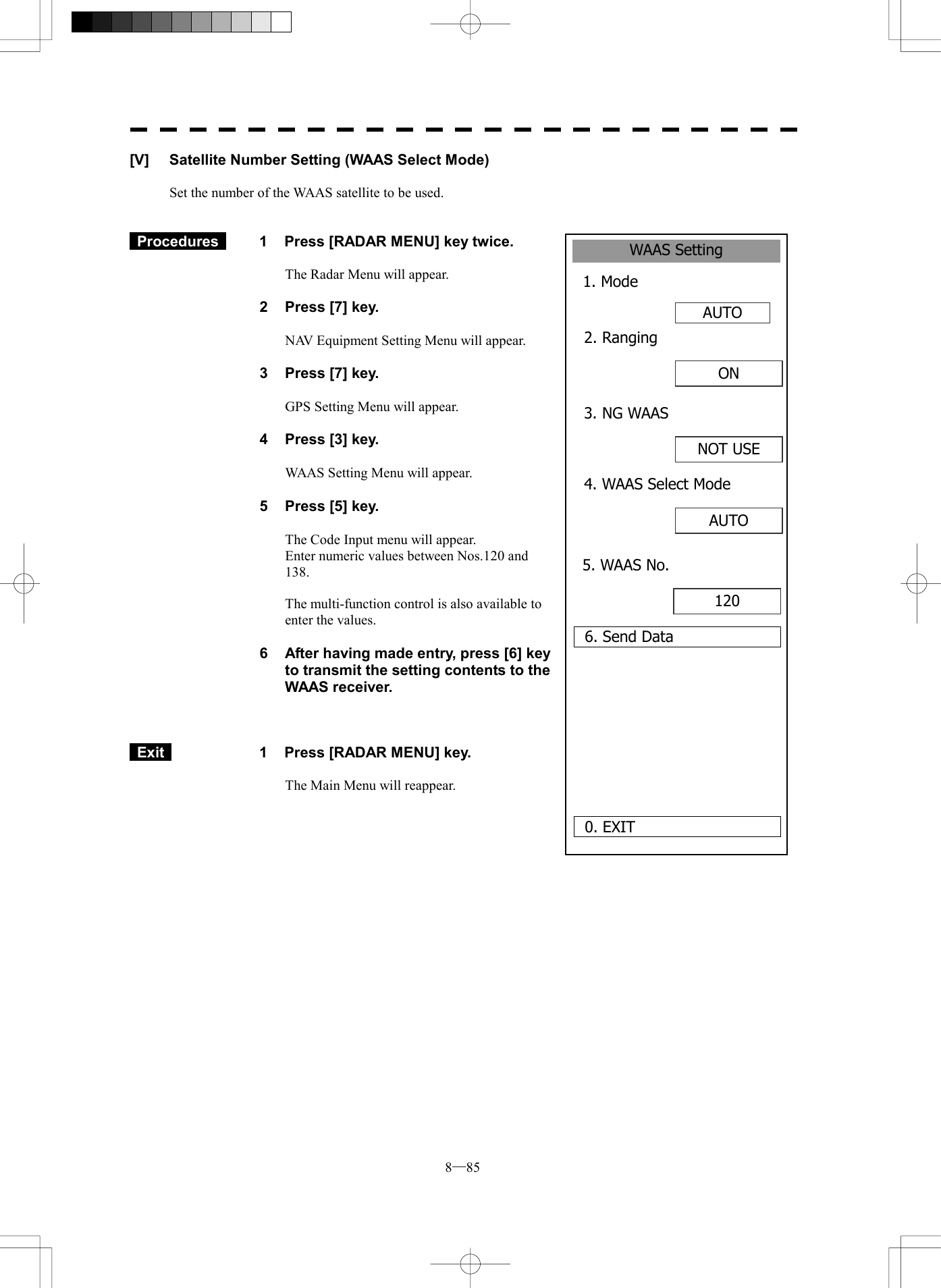  8─85 WAAS Setting1. Mode AUTO0. EXIT 2. Ranging6. Send DataON 3. NG WAASNOT USE4. WAAS Select ModeAUTO 5. WAAS No.120 [V]  Satellite Number Setting (WAAS Select Mode)  Set the number of the WAAS satellite to be used.    Procedures   1  Press [RADAR MENU] key twice.  The Radar Menu will appear.  2  Press [7] key.  NAV Equipment Setting Menu will appear.  3  Press [7] key.  GPS Setting Menu will appear.    4  Press [3] key.  WAAS Setting Menu will appear.    5  Press [5] key.  The Code Input menu will appear. Enter numeric values between Nos.120 and 138.  The multi-function control is also available to enter the values.  6  After having made entry, press [6] key to transmit the setting contents to the WAAS receiver.     Exit   1  Press [RADAR MENU] key.  The Main Menu will reappear.  