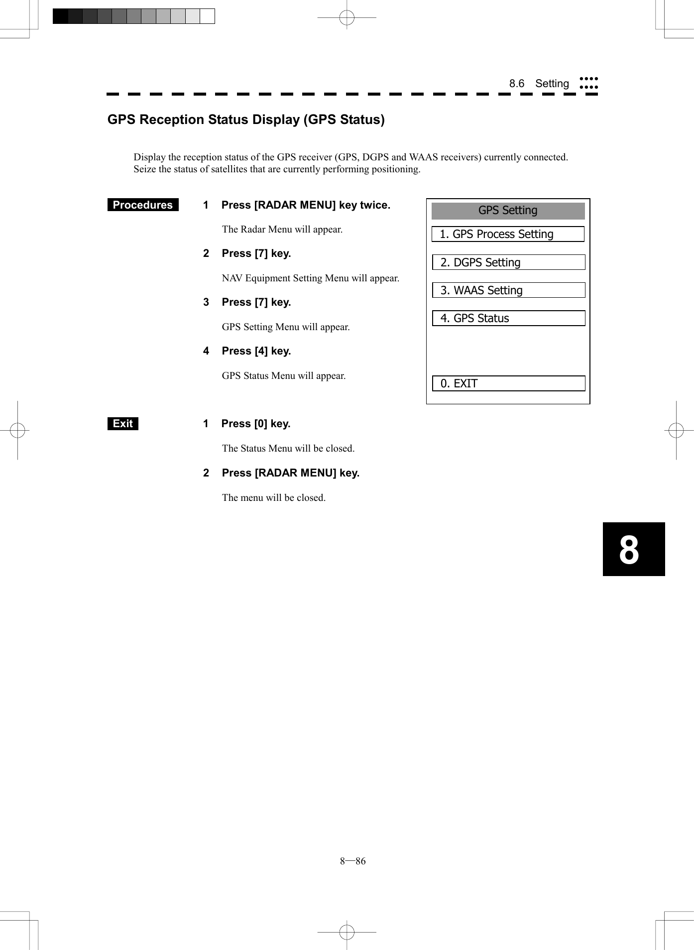  8─86 88.6  Setting GPS Setting1. GPS Process Setting0. EXIT 2. DGPS Setting3. WAAS Setting4. GPS StatusGPS Reception Status Display (GPS Status)   Display the reception status of the GPS receiver (GPS, DGPS and WAAS receivers) currently connected. Seize the status of satellites that are currently performing positioning.    Procedures   1  Press [RADAR MENU] key twice.  The Radar Menu will appear.  2  Press [7] key.  NAV Equipment Setting Menu will appear.  3  Press [7] key.  GPS Setting Menu will appear.    4  Press [4] key.  GPS Status Menu will appear.       Exit   1  Press [0] key.  The Status Menu will be closed.  2  Press [RADAR MENU] key.  The menu will be closed.  