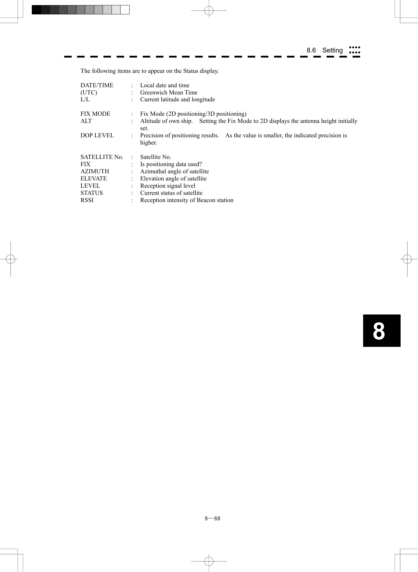  8─88 88.6  Setting The following items are to appear on the Status display.  DATE/TIME  :  Local date and time (UTC) : Greenwich Mean Time L/L  :  Current latitude and longitude  FIX MODE  :  Fix Mode (2D positioning/3D positioning) ALT  :  Altitude of own ship.    Setting the Fix Mode to 2D displays the antenna height initially set. DOP LEVEL  :  Precision of positioning results.    As the value is smaller, the indicated precision is higher.  SATELLITE No. : Satellite No. FIX  :  Is positioning data used? AZIMUTH  :  Azimuthal angle of satellite ELEVATE  :  Elevation angle of satellite LEVEL  :  Reception signal level STATUS  :  Current status of satellite RSSI : Reception intensity of Beacon station  