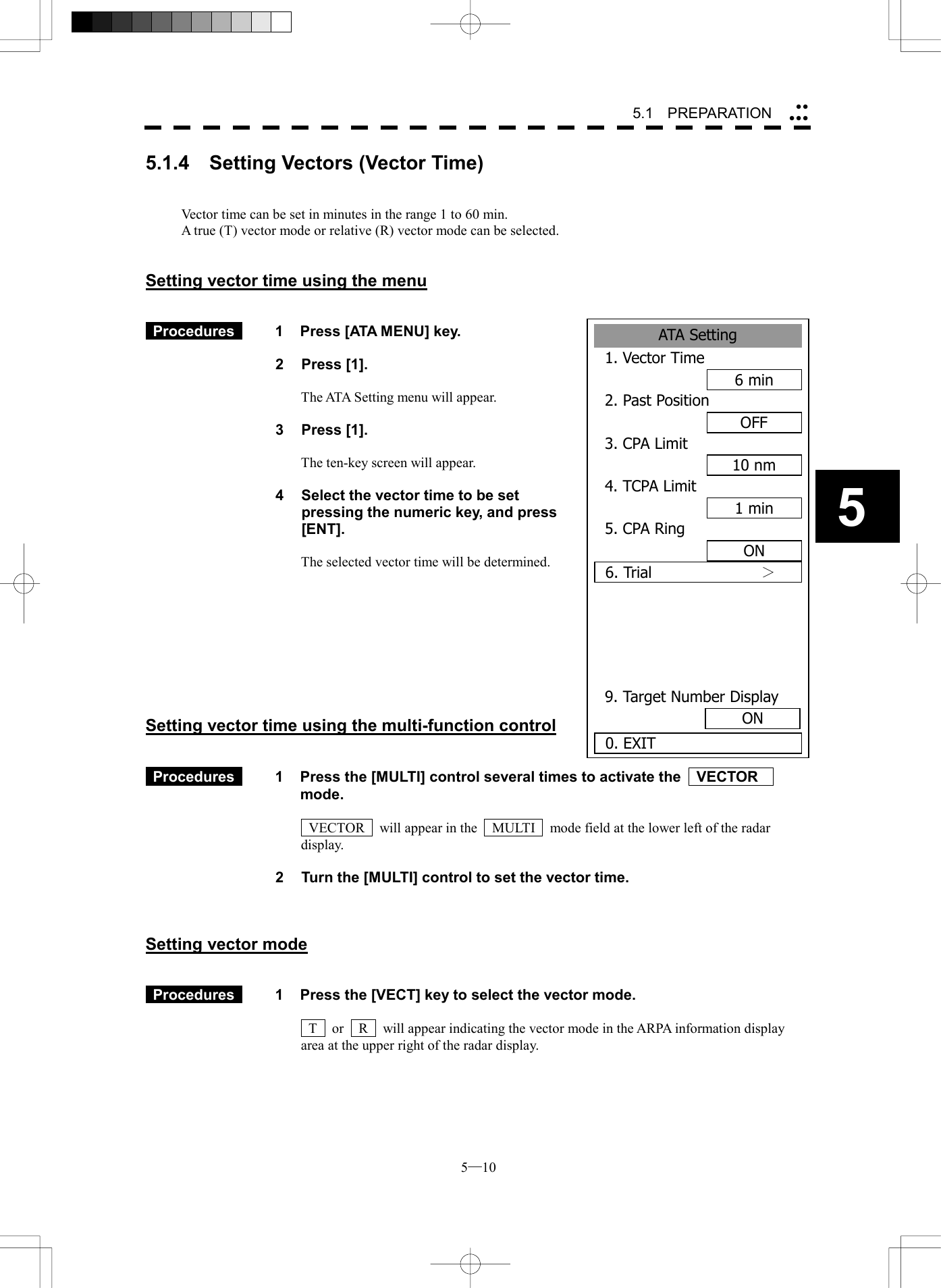  5─10 55.1   PREPARATION ATA Setting1. Vector Time6min2. Past PositionOFF3. CPA Limit10 nm4. TCPA Limit1 min5. CPA RingON6. Trial          ＞  9. Target Number Display0. EXITON5.1.4  Setting Vectors (Vector Time)   Vector time can be set in minutes in the range 1 to 60 min. A true (T) vector mode or relative (R) vector mode can be selected.   Setting vector time using the menu    Procedures   1  Press [ATA MENU] key.    2 Press [1].  The ATA Setting menu will appear.  3 Press [1].  The ten-key screen will appear.  4    Select the vector time to be set pressing the numeric key, and press [ENT].  The selected vector time will be determined.          Setting vector time using the multi-function control    Procedures   1  Press the [MULTI] control several times to activate the    VECTOR   mode.    VECTOR    will appear in the    MULTI    mode field at the lower left of the radar display.  2  Turn the [MULTI] control to set the vector time.    Setting vector mode    Procedures   1  Press the [VECT] key to select the vector mode.    T    or    R    will appear indicating the vector mode in the ARPA information display area at the upper right of the radar display. 