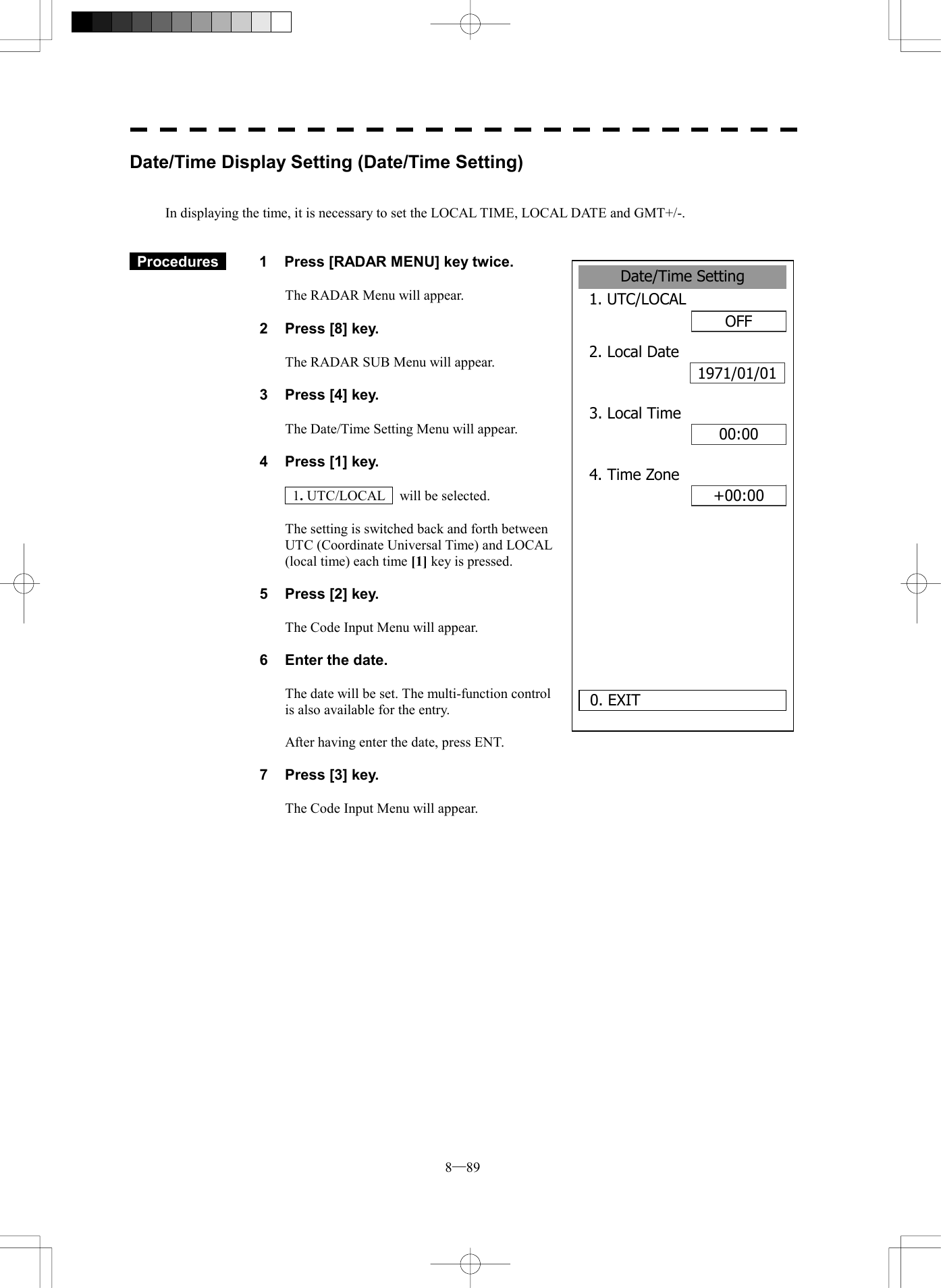  8─89 Date/Time Setting1. UTC/LOCALOFF2. Local Date1971/01/0100:000. EXIT 3. Local Time+00:004. Time ZoneDate/Time Display Setting (Date/Time Setting)   In displaying the time, it is necessary to set the LOCAL TIME, LOCAL DATE and GMT+/-.    Procedures   1  Press [RADAR MENU] key twice.  The RADAR Menu will appear.  2  Press [8] key.  The RADAR SUB Menu will appear.  3  Press [4] key.  The Date/Time Setting Menu will appear.  4  Press [1] key.   1. UTC/LOCAL    will be selected.  The setting is switched back and forth between UTC (Coordinate Universal Time) and LOCAL (local time) each time [1] key is pressed.  5  Press [2] key.  The Code Input Menu will appear.  6  Enter the date.  The date will be set. The multi-function control is also available for the entry.  After having enter the date, press ENT.  7  Press [3] key.  The Code Input Menu will appear.  