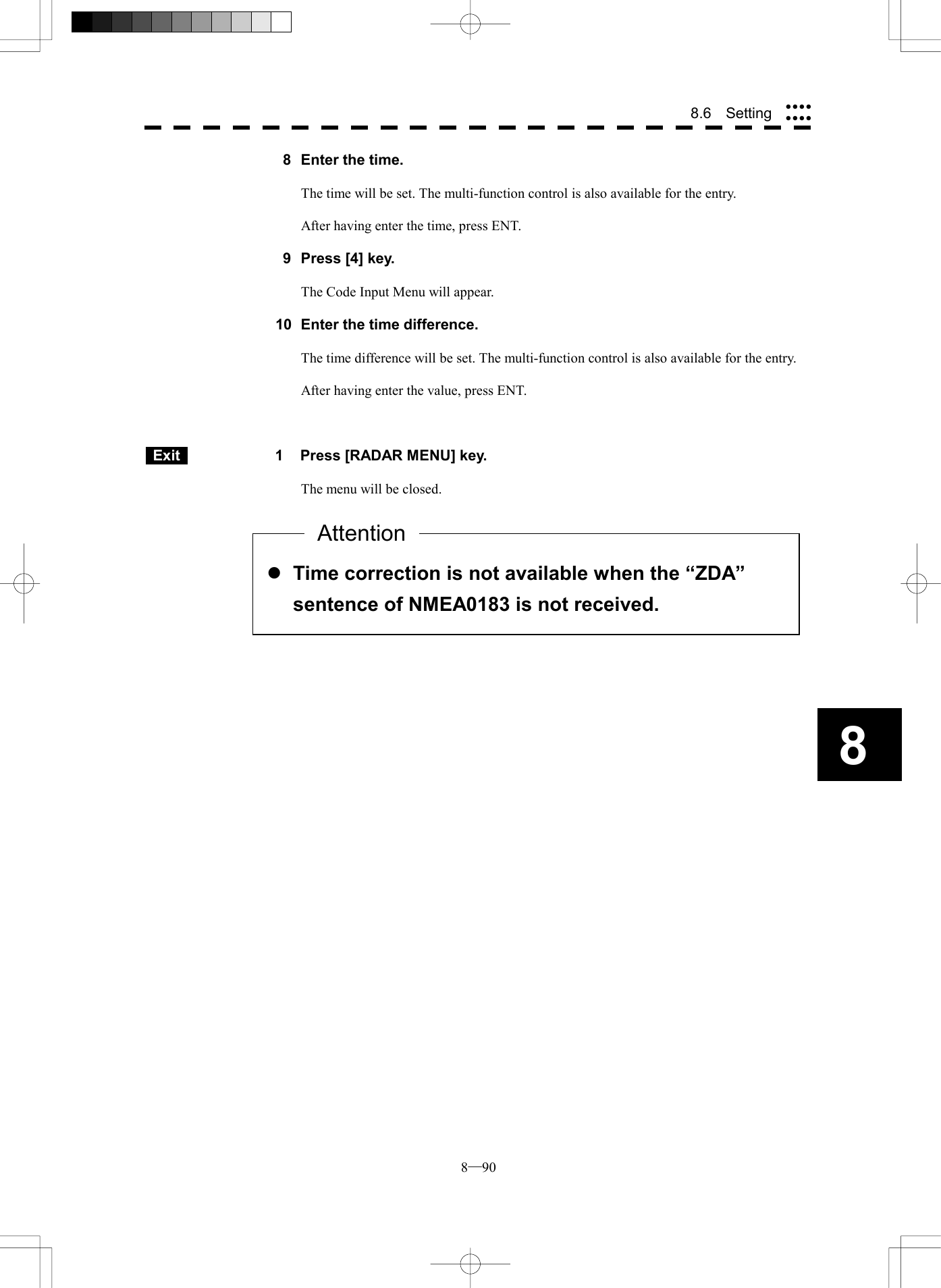  8─90 88.6  Setting   8  Enter the time.  The time will be set. The multi-function control is also available for the entry.  After having enter the time, press ENT.    9  Press [4] key.  The Code Input Menu will appear.  10  Enter the time difference.  The time difference will be set. The multi-function control is also available for the entry.  After having enter the value, press ENT.     Exit   1  Press [RADAR MENU] key.  The menu will be closed.             l Time correction is not available when the &ldquo;ZDA&rdquo; sentence of NMEA0183 is not received. Attention