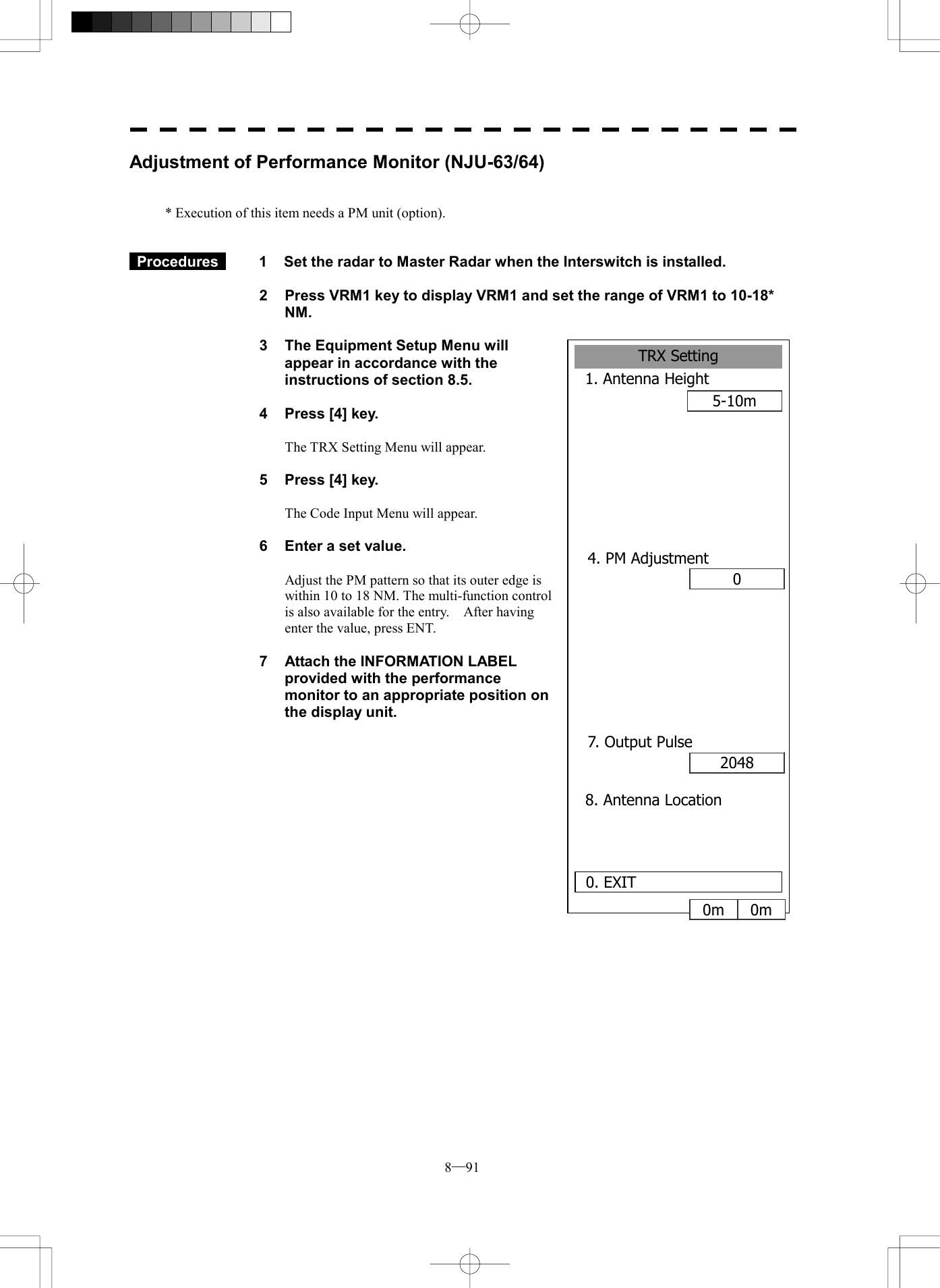  8─91 Adjustment of Performance Monitor (NJU-63/64)   * Execution of this item needs a PM unit (option).    Procedures   1  Set the radar to Master Radar when the Interswitch is installed.  2  Press VRM1 key to display VRM1 and set the range of VRM1 to 10-18* NM.  3  The Equipment Setup Menu will appear in accordance with the instructions of section 8.5.  4  Press [4] key.  The TRX Setting Menu will appear.  5  Press [4] key.  The Code Input Menu will appear.  6  Enter a set value.  Adjust the PM pattern so that its outer edge is within 10 to 18 NM. The multi-function control is also available for the entry.    After having enter the value, press ENT.  7  Attach the INFORMATION LABEL provided with the performance monitor to an appropriate position on the display unit.           TRX Setting1. Antenna Height5-10m8. Antenna Location0. EXIT 04. PM Adjustment20487. Output Pulse0m 0m