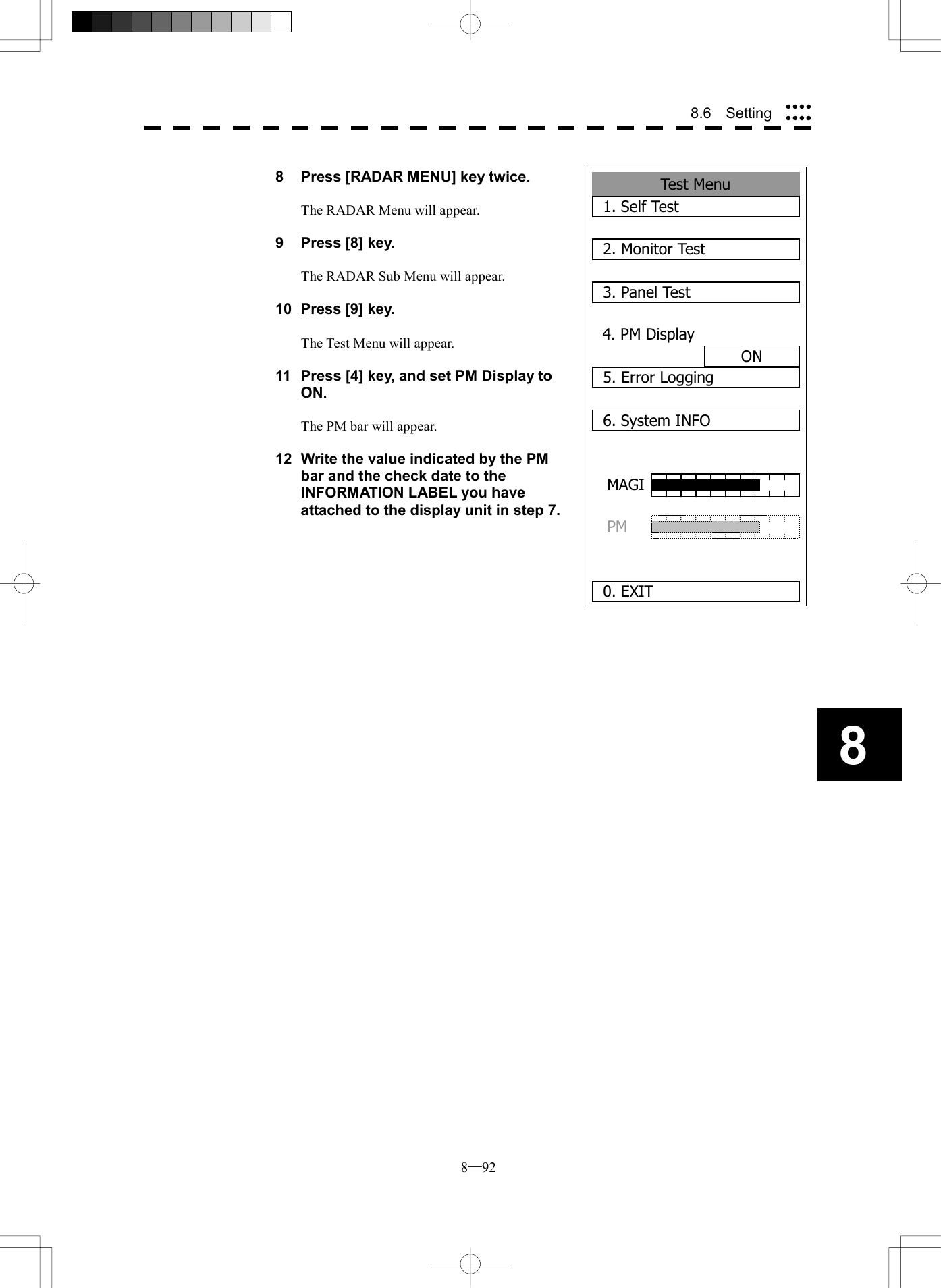  8─92 88.6  Setting  8  Press [RADAR MENU] key twice.  The RADAR Menu will appear.  9  Press [8] key.  The RADAR Sub Menu will appear.  10  Press [9] key.  The Test Menu will appear.  11  Press [4] key, and set PM Display to ON.  The PM bar will appear.  12  Write the value indicated by the PM bar and the check date to the INFORMATION LABEL you have attached to the display unit in step 7.     Test Menu 1. Self Test2. Monitor Test3. Panel Test4. PM DisplayON5. Error Logging6. System INFO0. EXITMAGI  PM 