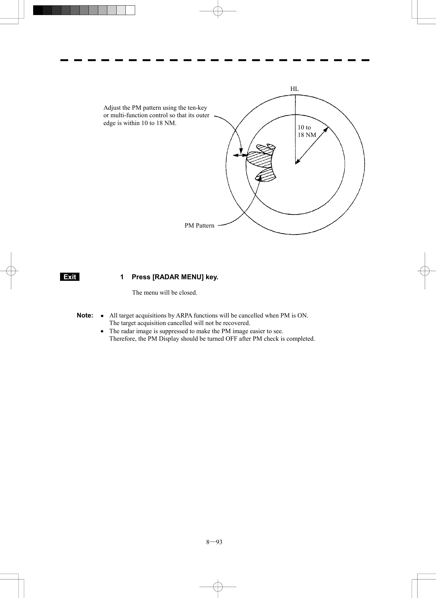  8─93                             Exit   1  Press [RADAR MENU] key.  The menu will be closed.   Note:  &middot;  All target acquisitions by ARPA functions will be cancelled when PM is ON.     The target acquisition cancelled will not be recovered.  &middot;  The radar image is suppressed to make the PM image easier to see.     Therefore, the PM Display should be turned OFF after PM check is completed.  Adjust the PM pattern using the ten-key or multi-function control so that its outer edge is within 10 to 18 NM. PM Pattern 10 to   18 NMHL 