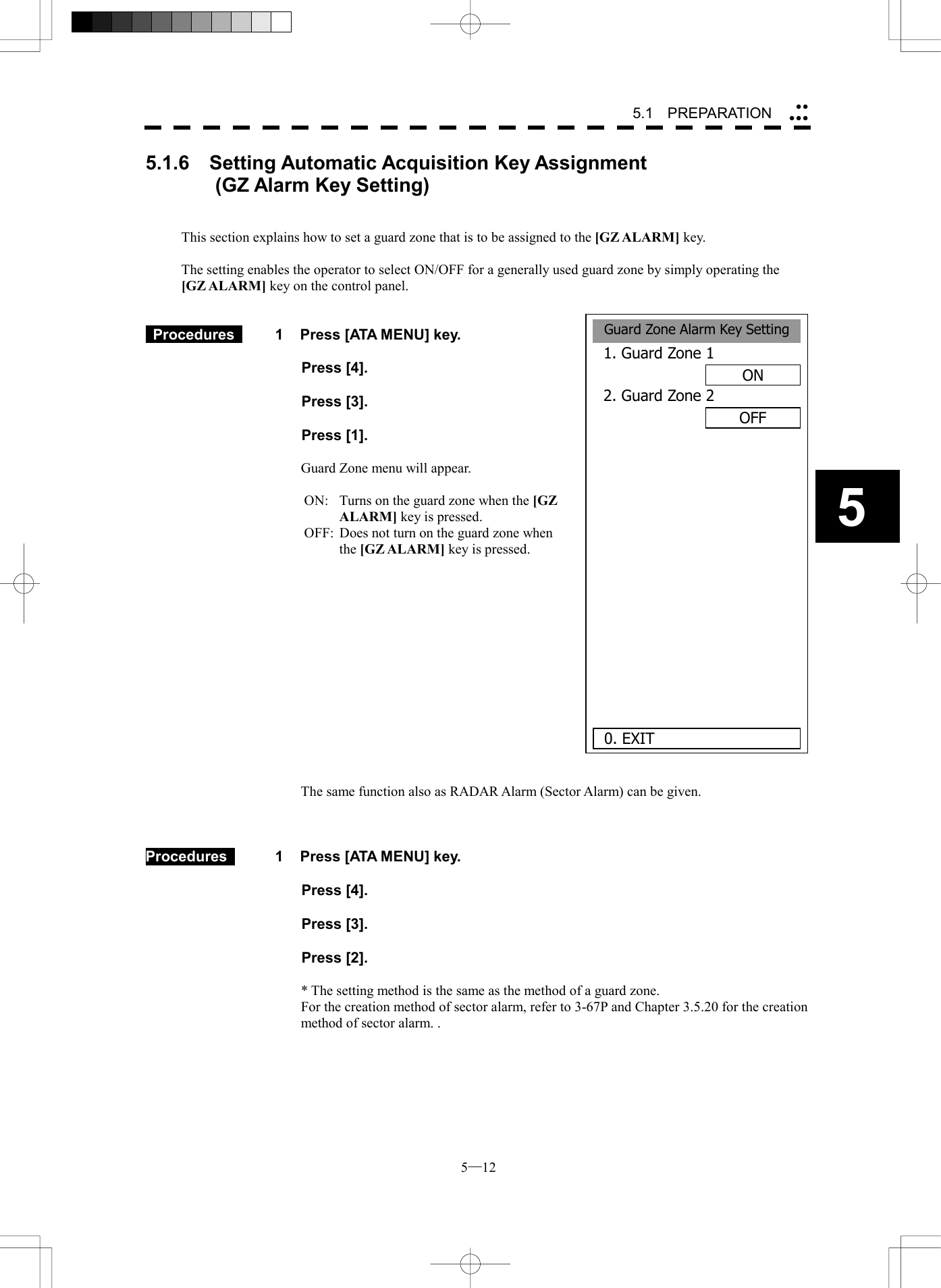  5─12 55.1   PREPARATION Guard Zone Alarm Key Setting1. Guard Zone 1ON2. Guard Zone 2OFF       0. EXIT5.1.6  Setting Automatic Acquisition Key Assignment          (GZ Alarm Key Setting)   This section explains how to set a guard zone that is to be assigned to the [GZ ALARM] key.  The setting enables the operator to select ON/OFF for a generally used guard zone by simply operating the   [GZ ALARM] key on the control panel.    Procedures   1  Press [ATA MENU] key.   Press [4].   Press [3].   Press [1].  Guard Zone menu will appear.  ON:   Turns on the guard zone when the [GZ ALARM] key is pressed. OFF:  Does not turn on the guard zone when the [GZ ALARM] key is pressed.               The same function also as RADAR Alarm (Sector Alarm) can be given.    Procedures    1  Press [ATA MENU] key.   Press [4].   Press [3].   Press [2].  * The setting method is the same as the method of a guard zone. For the creation method of sector alarm, refer to 3-67P and Chapter 3.5.20 for the creation method of sector alarm. . 