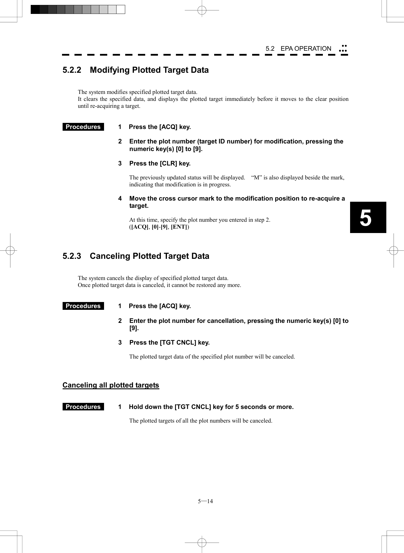  5─14 5.2   EPA OPERATION 55.2.2    Modifying Plotted Target Data   The system modifies specified plotted target data. It clears the specified data, and displays the plotted target immediately before it moves to the clear position until re-acquiring a target.    Procedures   1  Press the [ACQ] key.  2  Enter the plot number (target ID number) for modification, pressing the numeric key(s) [0] to [9].  3  Press the [CLR] key.  The previously updated status will be displayed.    &ldquo;M&rdquo; is also displayed beside the mark, indicating that modification is in progress.  4  Move the cross cursor mark to the modification position to re-acquire a target.  At this time, specify the plot number you entered in step 2. ([ACQ], [0]-[9], [ENT])    5.2.3    Canceling Plotted Target Data   The system cancels the display of specified plotted target data. Once plotted target data is canceled, it cannot be restored any more.    Procedures   1  Press the [ACQ] key.  2  Enter the plot number for cancellation, pressing the numeric key(s) [0] to [9].  3  Press the [TGT CNCL] key.  The plotted target data of the specified plot number will be canceled.    Canceling all plotted targets    Procedures   1  Hold down the [TGT CNCL] key for 5 seconds or more.  The plotted targets of all the plot numbers will be canceled.  